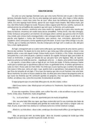 FADA POR UM DIA

       Era uma vez uma rapariga chamada Luna, que vivia numa floresta com os pais e dois irmãos
gémeos chamados Austin e Luís. Ela era uma rapariga com quinze anos, alta, magra e tinha cabelos
compridos, loiros e muito lisos como fios de ouro; olhos azuis tão brilhantes que pareciam duas
safiras. Era uma rapariga muito bonita, apesar de usar roupas muito simples. Não falava muito, por
isso, não tinha muitos amigos na escola. Passava a vida a vaguear pela floresta, sozinha, à procura de
animais presos nas armadilhas dos caçadores que iam caçar, na floresta, sem autorização.
       Num dia de nevoeiro, aconteceu uma coisa muito má: quando ela ia para uma cascata que
havia na floresta, encontrou um veado numa dessas armadilhas. Tentou tirá-lo, mas não conseguiu.
Então, foi buscar uma pedra e um martelo e lá conseguiu soltar o animal, que parecia estar em muito
mau estado, pois estava muito ensanguentado e não conseguia andar nem sequer se pôr de pé. Ela
pôs-lhe uma ligadura e tratou dos ferimentos, para sararem, mas, entretanto, apareceram os
caçadores. Estes começaram a tentar apanhá-la para lhe bater. A sorte é que tinha consigo o seu cão,
o Flecha, que se mandou aos homens. Isto deu tempo para ela fugir com o veado ao colo, dali para
fora, o mais rápido possível.

      Ao fugir, conseguiram pôr-se a salvo numa velha gruta, que havia perto de uma clareira, junto à
floresta das sombras. Só depois de lá estar dentro é que notou que tinha começado a chover e não
poderia voltar a casa com aquele tempo. Estava muito escuro, lá dentro, e frio. Então, ela procurou
uma pedra lisa, a um canto da gruta, e poisou o veado lá. De seguida, foi buscar água, para acabar de
tratar os ferimentos, e rasgou um bocado da sua saia para fazer uma ligadura. Mas, de repente,
apareceu uma luz ao fundo da caverna … seguida por uma voz … e, depois, uma sombra muito grande
… e, de repente, a Luna olhou e pôs-se logo de pé, em frente do veado. O Flecha começou a ladrar
muito para a sombra que se aproximava cada vez mais e ia ganhando forma. A sombra aproximava-se
cada vez mais e ficava cada vez mais nítida. Foi então que a Luna reparou que a sombra não andava,
mas voava e tinha asas, como um anjo; e que, quanto mais se aproximava, mais pequena ficava, até
que ficou do tamanho de um lápis. E foi aí que ela reparou que não era um humano, mas uma fada.
Nesse momento, foi como se ficasse colada ao chão, ao olhar para uma criatura tão pequena como as
que ouvia nas histórias que lhe contavam quando era pequena, mas nas quais não acreditava, ou
melhor, acreditava, mas, como foi crescendo, foi deixando de acreditar.

      O rapaz pequeno que era uma fada olhou para ela, de alto a baixo, e disse:

      - Olá! O meu nome é Jake. Muito prazer em conhecer-te. Finalmente. Ouvi falar muito de ti, por
toda a floresta.

      A Luna não respondeu. Estava calada, com o olhar fixo nele, e não acreditava no que via à sua
frente. Então, disse, finalmente, muito atrapalhada.

      - Tu … tu és uma fada !… - disse ela, apontando para ele muito atrapalhada.

      - Sim, sou uma fada! Mas sou rapaz, que fique esclarecido isso! Eu sou o príncipe das fadas da
cidade da Lua e … - e foi interrompido pelo gemido do veado bebé, que estava a sangrar cada vez
mais. A Luna, ao perceber isso, baixou-se e começou outra vez a tentar estancar o sangue.

      - Afasta-te, eu trato disso – disse o Jake, vendo que ela estava muito aflita e já com lágrimas nos
olhos.

     - Não, ele precisa de mim, da minha ajuda - disse ela, levando o pedaço de tecido que tinha
rasgado da sua saia à água e pondo na pata do veado, de novo.

                                                   1
 
