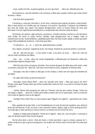 - Luna, confia em mim, eu posso ajudá-lo, eu sei o que fazer … - disse ele, olhando para ela.

     Ela levantou-se, saíu do caminho e ele começou a olhar para o pobre animal, que estava cheio
de dores, e disse:

         - Vais ficar bem pequenote!

      E levantou-o, voou por cima dele e, lá em cima, começou uma espécie de dança, muito bonita.
Mas o mais bonito era o brilho que ele emanava: era enorme, fascinante. E deixava cair brilhantes
por cima do veado, que caíam, mas depois desapareciam, como se fossem flocos de neve que
derretiam. Era um espectáculo maravilhoso se o veado bebé não estivesse cheio de dores.

      Entretanto, de repente, algo começou a acontecer: a ferida começou a fechar-se, até não haver
mais ferida; foi como se nunca tivesse existido, tudo desaparecera, até o sangue; tudo se
transformara em pó, muito brilhante, espalhado pelo chão. Ela ficou muito calada, a tentar perceber
o que tinha acabado de acontecer, e foi então que disse:

         - Tu salvaste-o … tu … tu …! - disse ela, apontando para o veado.

         Deu, depois, um passo, seguido de outro, até chegar, finalmente, junto do animal e o acariciar.

      - Ok, ok, não tens de quê … o meu nome é Jake, o teu deve ser Luna … - disse ele, com um
sorriso muito carinhoso nos lábios.

      - Sou … sou … a Luna - disse ela, muito atrapalhada, e olhando para ele fixamente, ainda não
acreditando naquela situação toda.

     - OK! Isto está a ficar um pouco estranho. Tens mesmo de parar de olhar para mim assim, estás
a começar a assustar-me - disse ele, com uma certa ironia no rosto, enquanto se afastava dela.

     - Desculpa, mas não é todos os dias que eu fico maluca, a falar com um rapaz do tamanho de
um lápis!

         - Eh, lápis não! Então, já não há maneiras?

     - Desculpe, Vossa Alteza Real! – disse ela, fazendo uma vénia. – Mas que queres de mim?
Porque estás aqui? Porque dizes que tinhas ouvido falar muito de mim, se eu não te conheço de lado
nenhum?!…

      - Calma! Calma! Uma pergunta de cada vez. Primeiro, preciso que venhas comigo. Temos de
sair daqui e rápido … - disse ele, a olhar para todos os lados com um ar apressado, como se estivesse
com medo de alguma coisa ou de alguém.

         - Contigo? Para onde? Que se está a passar aqui? Alguém me explica? – questionou ela, muito
séria.

      Mas, quando ele ia para falar, a voz foi abafada por um som de tiros de caçadeira, que vinha de
lá de fora da floresta. O cão, ao ouvir o som, primeiro, ladrou, depois, fugiu a correr pela gruta fora.
Foi então que o chão começou a tremer como se se tratasse de um tremor de terra.

      - Acabou o tempo para perguntas. Temos de ir! Agora! - disse ele, com um grito, e começou a
voar em direção à parte mais escura da gruta.

       Ela foi atrás dele a correr, cheia de medo, a tentar perceber o que se estava a passar ali. E,
então, lembrou-se que a gruta era pequena e iria acabar uns metros mais à frente dali. Foi então que
disse:
                                                       2
 