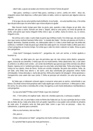 - Jake!! Jake, a gruta vai acabar uns metros mais à frente! Temos de parar!

     - Não pares, continua a correr! Não pares, continua a correr, confia em mim! - disse ele,
enquanto voava mais depressa, a olhar para todos os lados, como se esperasse por alguma coisa ou
alguém.

      E foi aí que ela viu uma luzinha muito brilhante, lá ao fundo … era uma luzinha rosa, e foi então
que ela percebeu que era uma fada e que estava ali para os ajudar.

      Não tiveram muito tempo para falar na gruta, pois, quando o Jake chegou ao pé dela, eles
olharam um para o outro, fizeram um sinal e, depois, abriu-se uma porta, no meio da parede de
rocha; uma porta que nunca ninguém tinha visto e que, se calhar, nunca lá esteve, ou, se esteve,
ninguém a vira.

      Ela entrou com o Jake e outra fada na porta que brilhava muito. Foi então que, do outro lado,
viu o que nunca nenhum humano tinha visto: “o mundo das fadas”. Ela deu um passou em frente e,
depois, desmaiou. Quando acordou, viu, debruçados sobre si, o Jake e umas fadas que ela ainda não
conhecia, e também a fada da gruta que ainda não sabia quem era. Estavam todos a olhar para ela e
a fazer perguntas ao mesmo tempo. Foi então que o Jake fez sinal e calaram-se todas. Virou-se para
ela e perguntou:

      - Estás bem? Consegues levantar-te? - perguntou ele, com um sorriso, a tentar ajudá-la a
levantar-se.

      Foi então, ao olhar para ele, que ela percebeu que ele não estava como dantes, pequeno;
agora, estava do seu tamanho. E notou que ele era muito bonito, tinha cabelo loiro, liso, a cair sobre
os ombros e os olhos eram verdes - um verde tão brilhante que parecia que tinha estrelas nos olhos!
Depois, reparou em si; também percebeu que era uma fada, uma linda fada. Tinha uma longa e linda
trança no seu cabelo, cheio de flores. Vestia um vestido comprido. Na parte dos ombros, tinha, de
um lado, uma linda rosa aberta e, do outro, uma alça constituída por pequenos ramos muito
entrelaçados. Estava descalça e, numa das pernas, tinha uma espécie de tatuagem. Umas graciosas e
transparentes asas saíam das suas costas. E tinha ao pescoço um amuleto: era uma lua com uma
rosa.

      As fadas que a rodeavam estavam agora a sussurrar umas para as outras, comentando a sua
beleza. Ela ainda estava meio perplexa sobre tudo aquilo que estava a acontecer, e olhou para o Jake.
Ele sorriu, fez uma vénia e estendeu-lhe a mão. Ela agarrou-a com muita delicadeza e bombardeou-o
com perguntas:

     - Eu sou uma fada???! Mas como?! Onde é que nós estamos?

     - Hei …! Tem calma, irei explicar tudo - disse ele, virando-a para ela, e começou a explicar.

      - Primeiro, sim, és uma fada e estás no Reino das Fadas da Lua. Eu sou o príncipe da lua e estas
são as fadas da lua. Cada uma delas tem um poder específico e esse poder está contido no amuleto
de cada uma. O amuleto varia de fada para fada, como o que tens ao pescoço. - disse ele,
calmamente, a apontar para o amuleto.

     - Mas eu sou humana, não sou fada…!

     - Sim, pois és …

     - Então, como posso ser fada? - perguntou ela muito confusa e já enervada.

     -És e pronto! Não te posso dar mais pormenores …
                                                   3
 