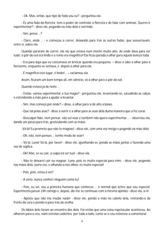 - Ok. Mas, então, que tipo de fada sou eu? - perguntou ela.

     - És uma fada da floresta; tens o poder de controlar a floresta e de falar com animais. Queres ir
experimentar? - disse ele, pegando na mão dela e sorrindo.

     - Sim, posso …?

      - Claro, anda … - e começou a correr, deixando para trás as outras fadas, que sussurravam,
entre si, sobre ela.

      Quando pararam de correr, ela viu que estava num monte muito alto, de onde dava para ver
tudo: o pôr-do-sol era lindo e o reino era magnifico! Ela ficou parada a olhar para aquela beleza toda.

      - Era para aqui que eu costumava vir brincar quando era pequeno. – disse o Jake a olhar para o
horizonte, enquanto se sentava, e depois a olhar para ela.

     - É magnífico este lugar, é lindo!... – exclamou ela.

     Assim, ficaram um bom tempo ali, em silêncio, só a olhar para o pôr-do-sol.

     Quando estava já de noite …

      - Então, vamos experimentar a tua magia? - perguntou ele, levantando-se, sacudindo as calças
e estendendo a mão para a ajudar a levantar.

     - Sim, mas começo por onde? – disse, a olhar para si de alto a baixo.

     - Que tal pelas asas? - disse a sorrir e a olhar para as asas dela duma maneira que a fez corar.

     - Desculpa! Não, nem pensar, não sei voar e também não quero experimentar … - observou ela,
dando um passo para trás, gesticulando com as mãos.

     -Vá lá! Eu prometo que não te magoas! - disse ele, com uma voz meiga e pegando na mão dela.

     - Oh, não, nem penses … tenho medo de voar!

      - Vá lá, Luna! Vá lá, por favor! - disse ele, ajoelhando-se, pondo as mãos juntas e fazendo uma
voz de súplica.

     - Ok! Mas, se eu cair, a culpa irá ser tua! - disse ela.

     - Não te deixarei cair ou magoar, Luna, pois és muito especial para mim. - disse ele, pegando
nas mãos dela, outra vez, e olhando-a nos olhos: és muito especial!

     - Pois, pois, estou a ver!

     - A sério, nunca conheci ninguém como tu!

     - Pois, eu sei, sou a primeira humana que conheces … é normal que aches que sou especial.
Experimenta passar 24h comigo e, depois, diz-me se continuas com a mesma opinião - disse ela, a rir.

      - Aposto que não iria mudar nada! - disse ele, pondo a mão no cabelo dela, retirando-o da
frente da cara e pondo-o para trás da orelha.

      Os lábios dele foram ao encontro dos dela. Foi então que uma coisa espetacular aconteceu. Ao
olharem para o céu, viam estrelas cadentes por todo a lado, como se o céu estivesse a comemorar.

                                                     4
 