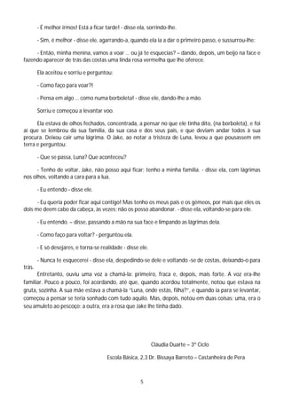 - É melhor irmos! Está a ficar tarde! - disse ela, sorrindo-lhe.

        - Sim, é melhor - disse ele, agarrando-a, quando ela ia a dar o primeiro passo, e sussurrou-lhe:

     - Então, minha menina, vamos a voar … ou já te esquecias? – dando, depois, um beijo na face e
fazendo aparecer de trás das costas uma linda rosa vermelha que lhe oferece.

        Ela aceitou e sorriu e perguntou:

        - Como faço para voar?!

        - Pensa em algo … como numa borboleta! - disse ele, dando-lhe a mão.

        Sorriu e começou a levantar voo.

      Ela estava de olhos fechados, concentrada, a pensar no que ele tinha dito, (na borboleta), e foi
aí que se lembrou da sua família, da sua casa e dos seus pais, e que deviam andar todos à sua
procura. Deixou cair uma lágrima. O Jake, ao notar a tristeza de Luna, levou a que pousassem em
terra e perguntou:

        - Que se passa, Luna? Que aconteceu?

      - Tenho de voltar, Jake, não posso aqui ficar; tenho a minha família. - disse ela, com lágrimas
nos olhos, voltando a cara para a lua.

        - Eu entendo - disse ele.

      - Eu queria poder ficar aqui contigo! Mas tenho os meus pais e os gémeos, por mais que eles os
dois me deem cabo da cabeça, às vezes; não os posso abandonar. - disse ela, voltando-se para ele.

        - Eu entendo. – disse, passando a mão na sua face e limpando as lágrimas dela.

        - Como faço para voltar? - perguntou ela.

        - E só desejares, e torna-se realidade - disse ele.

        - Nunca te esquecerei - disse ela, despedindo-se dele e voltando -se de costas, deixando-o para
trás.
      Entretanto, ouviu uma voz a chamá-la: primeiro, fraca e, depois, mais forte. A voz era-lhe
familiar. Pouco a pouco, foi acordando, até que, quando acordou totalmente, notou que estava na
gruta, sozinha. A sua mãe estava a chamá-la “Luna, onde estás, filha?”, e quando ia para se levantar,
começou a pensar se teria sonhado com tudo aquilo. Mas, depois, notou em duas coisas: uma, era o
seu amuleto ao pescoço; a outra, era a rosa que Jake lhe tinha dado.




                                                              Cláudia Duarte – 3º Ciclo

                                        Escola Básica, 2,3 Dr. Bissaya Barreto – Castanheira de Pera



                                                       5
 