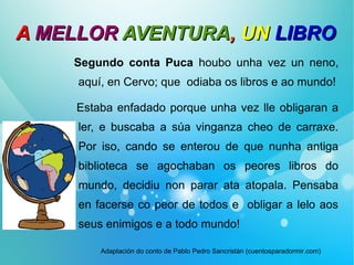 AA MELLORMELLOR AVENTURAAVENTURA,, UNUN LIBROLIBRO
Segundo conta Puca houbo unha vez un neno,
aquí, en Cervo; que odiaba os libros e ao mundo!
Estaba enfadado porque unha vez lle obligaran a
ler, e buscaba a súa vinganza cheo de carraxe.
Por iso, cando se enterou de que nunha antiga
biblioteca se agochaban os peores libros do
mundo, decidiu non parar ata atopala. Pensaba
en facerse co peor de todos e obligar a lelo aos
seus enimigos e a todo mundo!
Adaptación do conto de Pablo Pedro Sancristán (cuentosparadormir.com)
 
