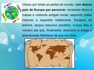 Viaxou por todas as partes do mundo, non deixou
país de Europa por percorrer, revisando libros e
mapas e visitando antigas ruinas, seguindo pistas
máxicas e segredos misteriosos. Escapou de
ladróns, atopou tesouros perdidos, cruzou illas e
volcáns ata que...finalmente, descubriu a antiga e
abandonada biblioteca da que oira falar.
 