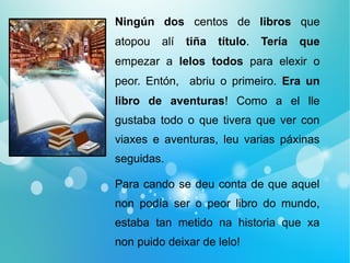 Ningún dos centos de libros que
atopou alí tiña título. Tería que
empezar a lelos todos para elexir o
peor. Entón, abriu o primeiro. Era un
libro de aventuras! Como a el lle
gustaba todo o que tivera que ver con
viaxes e aventuras, leu varias páxinas
seguidas.
Para cando se deu conta de que aquel
non podía ser o peor libro do mundo,
estaba tan metido na historia que xa
non puido deixar de lelo!
 