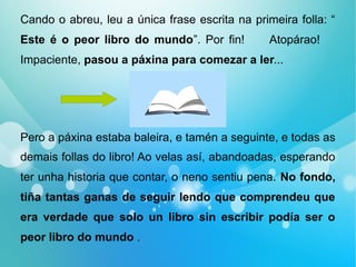 Cando o abreu, leu a única frase escrita na primeira folla: “
Este é o peor libro do mundo”. Por fin! Atopárao!
Impaciente, pasou a páxina para comezar a ler...
Pero a páxina estaba baleira, e tamén a seguinte, e todas as
demais follas do libro! Ao velas así, abandoadas, esperando
ter unha historia que contar, o neno sentiu pena. No fondo,
tiña tantas ganas de seguir lendo que comprendeu que
era verdade que solo un libro sin escribir podía ser o
peor libro do mundo .
 