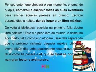 Pensou entón que chegara o seu momento, e tomando
o lapis, comezou a escribir todas as súas aventuras
para encher aquelas páxinas en branco. Escribiu
durante días e noites, dando lugar a un libro máxico.
De volta á biblioteca, escribiu na primeira folla doutro
libro baleiro: “ Este é o peor libro do mundo” e deixouno
agochado, tal e como el o atopara. Saiu dalí esperando
que o próximo visitante daquela máxica biblioteca
tivera, algún día, unha apaixonante historia que contar,
tal e como lle pasara a el, que ao final se convertira
nun gran lector e aventureiro.
FIN
 