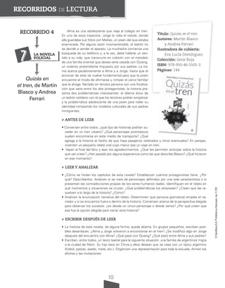 10
©
Santillana
S.A.
Prohibida
su
fotocopia.
Ley
11.723
RECORRIDOS DE LECTURA
Alma es una adolescente que viaja al colegio en tren.
En uno de esos trayectos, Jorge le roba el celular, donde
ella guardaba sus fotos con Matías, un joven del que estaba
enamorada. Por alguna razón incomprensible, el ladrón no
se decide a vender el aparato. La muchacha comienza una
búsqueda de su teléfono y, a la vez, debe hallarle un sen-
tido a su vida, que transcurre en colisión con el mandato
de una familia oriental que desea verla casada con Quiang,
un violento pretendiente impuesto por sus padres. La tra-
ma acerca paulatinamente a Alma y a Jorge, hasta que el
accionar de este se vuelve fundamental para que la joven
encuentre el modo de afirmarse y romper el cerco familiar
que la ahoga. Narrado en tercera persona con una focaliza-
ción que varía entre los dos protagonistas, la historia pre-
senta dos problemáticas interesantes: el dilema ético de
un ladrón solidario con el que los lectores podrán empatizar
y la problemática adolescente de una joven para hallar su
identidad rompiendo los modelos culturales de sus padres
inmigrantes.
ANTES DE LEER
• Conversen entre todos: ¿qué tipo de historias podrían su-
ceder en un tren urbano? ¿Qué personajes prototípicos
suelen encontrarse en este medio de transporte? ¿Qué
agrega a la historia el hecho de que haya pasajeros reiterados y otros eventuales? En parejas,
inventen un pequeño relato oral cuyo marco sea un viaje en tren.
• Vayan al final del libro y lean los agradecimientos. ¿Qué les permiten anticipar sobre la historia
que van a leer? ¿Han pasado por alguna experiencia como las que describe Blasco? ¿Qué hicieron
en ese momento?
LEER Y ANALIZAR
• ¿Cómo se titulan los capítulos de esta novela? Establezcan cuántos protagonistas tiene. ¿Por
qué? Descríbanlos. Analicen si se trata de personajes definidos por una sola característica o si
presentan las contradicciones propias de los seres humanos reales. Identifiquen en el relato en
qué momentos y situaciones se cruzan. ¿Qué problemáticas los atraviesan? ¿Creen que las re-
suelven a lo largo de la historia? ¿Cómo?
• Analicen la enunciación narrativa del relato. Determinen qué persona gramatical emplea el na-
rrador y si se encuentra fuera o dentro de la historia. Conversen acerca de la perspectiva elegida
para observar los sucesos: ¿es desde un único personaje o desde varios? ¿Por qué creen que
esa fue la opción elegida para narrar esta historia?
ESCRIBIR DESPUÉS DE LEER
• La historia de esta novela, de alguna forma, queda abierta. En grupos pequeños, escriban posi-
bles desenlaces: ¿Alma y Jorge volvieron a encontrarse en el tren? ¿Se modificó algo en Jorge
después del encuentro con Alma? ¿Qué pasó con Quiang? ¿Qué pasó entre Alma y sus padres?
• Escriban, entre todos, un texto teatral para la siguiente situación: una familia de argentinos migra
a la ciudad de Pekín. Su hija nace en China y ellos desean que se case con un típico argentino
(fútbol, pastas, asado, mate, etc.). Organicen una representación para toda la escuela. Armen los
afiches y las invitaciones.
Título: Quizás en el tren
Autores: Martín Blasco
y Andrea Ferrari
Ilustradora de cubierta:
Eva Lucía Domínguez
Colección: Serie Roja
ISBN: 978-950-46-5505-3
Páginas: 144
RECORRIDO 4
Quizás en
el tren, de Martín
Blasco y Andrea
Ferrari
7 LA NOVELA
POLICIAL
 
