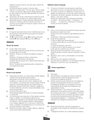 12
©
Santillana
S.A.
Prohibida
su
fotocopia.
Ley
11.723
objeción a lo que se afirma / por esta razón: relación de
consecuencia.
b) Posible respuesta: ayudan a conectar ideas.
2. Oración con sujeto tácito: “Por esa razón, hicieron tragar
a Cronos una poción mágica que lo obligó a devolver a
la vida a todos los hijos que había devorado”
. El sujeto es
Gea, Rea y Zeus.
3. De tiempo y de causa y consecuencia. Porque se narran
hechos que han ocurrido en un determinado tiempo.
4. Respuesta personal. Posible respuesta: Belerofonte viajó
hacia el sur. Sabía que allí sería más fácil encontrar al
monstruo. Ya no estaba tan tranquilo y seguro como en el
banquete del palacio.
Página 18
1. El segundo texto está mejor escrito. Identificamos el uso
de conectores. Otro elemento que ayuda a la cohesión
es evitar repeticiones.
2. allí  la isla de Creta / donde  la caverna profunda /
titánida  Rea / pequeño  Zeus / él, le  Zeus.
Página 20
Técnica de estudio
1. a) Leé, releé, armá, buscá.
b) No tendría problemas porque conozco los temas que
se desarrollan en la prueba.
2. Clasificar: Ordenar un conjunto de objetos en clases o
grupos.
Comparar: Contraponer hechos o fenómenos
distinguiendo diferencias o semejanzas.
Justificar: Dar las razones de un determinado hecho que
se ha afirmado.
Definir: Presentar las características de un elemento y
sus rasgos particulares.
Página 21
Reviso lo que aprendí
1. Respuestas correctas: Los mitos tenían carácter sagrado.
/ Suelen tener personajes sobrenaturales.
Respuestas incorrectas: Fueron escritos por sus
creadores: su origen es oral y fueron creados por las
comunidades. / Los héroes eran siempre dioses. El héroe
suele ser un personaje guerrero que supera todos los
obstáculos. De gran fuerza física, valiente, inteligente y
humilde. Noble de nacimiento, emprende batallas contra
seres sobrenaturales.
2. a) Cronos, Rea, Gea y Zeus.
b) Rea decide alejarse de Cronos en el sexto embarazo.
La ayudó Gea.
3. La cruenta guerra duró diez años. / Zeus decide consultar
a Gea, su abuela. / Le aconseja que libere de sus
cadenas a los Cíclopes y a los Hecatónquiros atrapados
en el Tártaro. / Zeus se dirige al Tártaro y desencadena
a los Cíclopes, gigantes con un solo ojo en medio de la
frente, y también a los Hecatónquiros, los monstruos de
cincuenta cabezas y cien brazos.
4. Porque es de origen noble, humilde, valiente y capaz de
luchar contra seres sobrenaturales.
Reflexión sobre el lenguaje
1. Un texto es coherente cuando podemos identificar
claramente su tema y sus ideas se relacionan entre sí.
2. Un cuento: narrativa / un reglamento: instruccional / un
diálogo: conversacional / un texto de estudio: expositiva.
3. Conectores: de tiempo: después; de oposición: pero; de
adición: y; de causa: porque.
• Elipsis de sujeto tácito: Poco después le entregó a
su marido… (por Rea le entregó…) / referencia: …le
entregó…, …su sexto hijo. / sustitución: Cronos por
marido, en el primer párrafo.
Página 22
1. a) Es un mito. Porque es una narración antigua que trata
de explicar el origen de una flor.
b) Trata el tema de la soberbia y del desinterés por los
demás.
c) Némesis, la diosa que combate los excesos.
2. Orden de las preguntas:
3 ¿Qué no debía hacer jamás Narciso?
1 ¿Cómo reaccionaba en su juventud ante la mirada de
los otros?
2 ¿Quién es Némesis y qué hizo?
5 ¿Qué le ocurrió a Narciso apenas vio su rostro?
4 ¿Por qué se lo relaciona con una flor?
3. Partes de la estructura narrativa: marco: primero y
segundo párrafos; conflicto: tercero; desenlace: cuarto y
quinto.
4. Oposición: pero / suma: y / temporales: con los años,
mientras.
5. Narciso, hijo, niño, pequeño. Sustitución.
6. Se podría evitar la repetición si se reemplaza el término
reflejo por un sinónimo o por una referencia.
2 Textos expositivos I
Página 25
1. Tecnología.
2. Tema principal: La inteligencia artificial. Subtemas:
Historia de la IA / Áreas de aplicación de la IA.
• ¿Qué es la inteligencia artificial?
3. El texto menciona cuatro definiciones de inteligencia
artificial. Para clasificarlas se tiene en cuenta la
etimología de la palabra, la comparación entre las
características de las máquinas inteligentes y las
capacidades humanas.
4. Hechos históricos: 2. El científico W. McCulloch:
semejanzas entre cerebro humano y forma de trabajo
de la máquina de Turing. 3. El investigador C. Shannon:
circuitos eléctricos de conmutación que dieron origen
al sistema de almacenamiento de información en
computadoras digitales. 4. J. McCarthy y M. Minsky:
Laboratorio de inteligencia artificial del MIT.
Página 26
6. Destinatarios del texto: lectores interesados en
tecnología. El texto puede ser entendido por cualquier
lector.
7. “Inteligencia artificial” es un texto explicativo porque
 