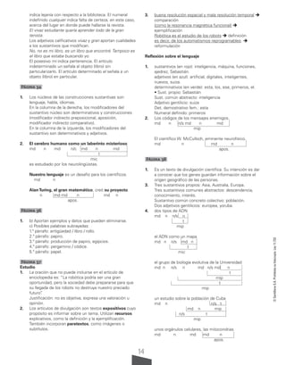 14
©
Santillana
S.A.
Prohibida
su
fotocopia.
Ley
11.723
indica lejanía con respecto a la biblioteca. El numeral
indefinido cualquier indica falta de certeza, en este caso,
acerca del lugar en donde puede hallarse la revista.
El vivaz estudiante quería aprender todo de la gran
tenista.
Los adjetivos calificativos vivaz y gran aportan cualidades
a los sustantivos que modifican.
No, no es mi libro, es un libro que encontré. Tampoco es
el libro que estaba buscando yo.
El posesivo mi indica pertenencia. El artículo
indeterminado un señala al objeto (libro) sin
particularizarlo. El artículo determinado el señala a un
objeto (libro) en particular.
Página 34
1. Los núcleos de las construcciones sustantivas son:
lenguaje, habla, idiomas.
En la columna de la derecha, los modificadores del
sustantivo núcleo son determinativos y construcciones
(modificador indirecto preposicional, aposición,
modificador indirecto comparativo).
En la columna de la izquierda, los modificadores del
sustantivo son determinativos y adjetivos.
2. El cerebro humano como un laberinto misterioso
md n md n/c md n md
t
mic
es estudiado por los neurolingüistas.
Nuestro lenguaje es un desafío para los científicos.
md n
AlanTuring, el gran matemático, creó su proyecto.
n md md n md n
apos.
Página 36
1. b) Aportan ejemplos y datos que pueden eliminarse.
c) Posibles palabras subrayadas:
1.º párrafo: antigüedad / libro / rollo.
2.º párrafo: papiro.
3.º párrafo: producción de papiro, egipcios.
4.º párrafo: pergamino / códice.
5.º párrafo: papel.
Página 37
Estudio
1. La oración que no puede incluirse en el artículo de
enciclopedia es: “La robótica podría ser una gran
oportunidad, pero la sociedad debe prepararse para que
su llegada de los robots no destruya nuestro preciado
futuro”
.
Justificación: no es objetiva, expresa una valoración u
opinión.
2. Los artículos de divulgación son textos expositivos cuyo
propósito es informar sobre un tema. Utilizan recursos
explicativos, como la definición y la ejemplificación.
También incorporan paratextos, como imágenes o
subtítulos.
3. buena resolución espacial y mala resolución temporal 
comparación
(como la resonancia magnética funcional) 
ejemplificación
Robótica es el estudio de los robots  definición
es decir, de los automatismos reprogramables. 
reformulación
Reflexión sobre el lenguaje
1. sustantivos (en rojo): inteligencia, máquina, funciones,
ajedrez, Sebastián.
adjetivos (en azul): artificial, digitales, inteligentes,
nuevos, suiza.
determinativos (en verde): esta, los, ese, primeros, el.
• Sust. propio: Sebastián
Sust. común abstracto: inteligencia
Adjetivo gentilicio: suiza
Det. demostrativo fem.: esta
Numeral definido: primeros
2. Los códigos de los mensajes enemigos.
md n n/s md n md
mip
El científico W. McCulloch, eminente neurofísico.
md n md n
apos.
Página 38
1. Es un texto de divulgación científica. Su intención es dar
a conocer que los genes guardan información sobre el
origen geográfico de las personas.
3. Tres sustantivos propios: Asia, Australia, Europa.
Tres sustantivos comunes abstractos: descendencia,
conocimiento, interés.
Sustantivo común concreto colectivo: población.
Dos adjetivos gentilicios: europea, yoruba.
4. dos tipos de ADN
md n n/s n
t
mip
el ADN como un mapa
md n n/s md n
t
mic
el grupo de biología evolutiva de la Universidad
md n n/s n md n/s md n
t
mip
t
mip
un estudio sobre la población de Cuba
md n n/s t
md n mip
n/s t
mip
unos orgánulos celulares, las mitocondrias
md n md md n
apos.
 