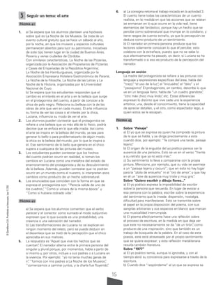 15
©
Santillana
S.A.
Prohibida
su
fotocopia.
Ley
11.723
3 Seguir un tema: el arte
Página 41
1. a) Se espera que los alumnos planteen una hipótesis
sobre qué es La Noche de los Museos. Se trata de un
evento cultural gratuito que se hace un sábado al año,
por la noche, en que los museos y espacios culturales
permanecen abiertos para lucir su patrimonio. Iniciativas
de este tipo tienen lugar en la ciudad de Buenos Aires,
Rosario y varias ciudades de Córdoba.
Con similares características, La Noche de las Pizzerías,
organizada por la Asociación de Propietarios de Pizzerías
y Casas de Empanadas de la República Argentina;
La Noche de las Hamburguesas, organizada por la
Asociación Empresaria Hotelera Gastronómica de Paraná;
La Noche de la Filosofía, La Noche de las Letras y La
Noche de la Historia, organizadas por la Universidad
Nacional de Cuyo.
b) Se espera que los estudiantes respondan que el
cambio es el interés en el arte y en la belleza que surge
en el protagonista del cuento, a partir de conocer a la
chica de pelo negro. Relaciona su belleza con la de las
obras de arte que ven en cada museo. El arte influencia
su forma de ver las cosas o el interés por la chica,
Luciana, influencia su modo de ver el arte.
2. Los alumnos pueden contestar que el protagonista se
refiere a una belleza que va más allá de lo físico, podría
decirse que se enfoca en lo que ella irradia. Así como
el arte se inspira en la belleza del mundo, ya sea para
generar lo bello o para problematizarlo de algún modo,
la chica es la belleza del mundo, por lo que le inspira a
él. Ese sentimiento de lo bello que genera en el chico
supera a cualquiera de las pinturas del museo.
3. Los estudiantes pueden contestar que los hechos
del cuento podrían ocurrir en realidad, si toman los
cambios en Luciana como una metáfora del estado de
enamoramiento del protagonista y de su descubrimiento
de la belleza. Además, pueden contestar que no podrían
ocurrir en un mundo como el nuestro, si interpretan esos
cambios como producto de un hecho sobrenatural.
4. Los enunciados que coinciden con la forma en que se
expresa el protagonista son: “Parecía salida de uno de
los cuadros”
, “Como si viniera de la misma época” y
“Como si hubiera cobrado vida”
.
Página 42
a) Se espera que los alumnos comenten que el verbo
parecer y el conector como sumado al modo subjuntivo
expresan que lo que sucede es una probabilidad, una
creencia o una valoración del narrador.
b) Las transformaciones de Luciana no se explican en
ningún momento del relato, pero se puede deducir en
el desenlace que se trató de la percepción que el chico
apreciaba en sus matices.
5. La respuesta es “Aquel que vive los hechos que se
cuentan”
. El narrador alterna entre la primera persona del
singular y plural porque, por momentos, habla a partir de
sí mismo y, por otros, incluye a sus padres o a Luciana en
la vivencia. Por ejemplo: “yo no tenía muchas ganas de
ir”
, “fuimos con mis padres a La Noche de los Museos”
,
“comenzamos a caminar juntos, y la charla fue fluyendo”
.
6. a) La consigna retoma el trabajo iniciado en la actividad 3.
El cuento tiene todas las características de un cuento
realista, en la medida en que las acciones que se relatan
se enmarcan en lo que ocurre en la vida real; tiene
elementos del fantástico, porque hay un hecho que se
percibe como sobrenatural que irrumpe en lo cotidiano, y
tiene rasgos de cuento extraño, ya que la percepción se
deduce como producto de un sentimiento.
b) El narrador en primera persona produce que los
lectores solamente conozcan lo que él percibe; esto
colabora con la extrañeza, puesto que no se sabe lo
que efectivamente ha pasado, es decir, si Luciana se ha
transformado o si eso es producto de la percepción del
narrador.
Lenguaje en acción
La madre del protagonista se refiere a las pinturas con
lenguaje y expresiones específicas del área, habla del
“trazo”
, “el uso de la luz”
, el “encuadre”
, el “óleo” y el
“paisajismo”
. El protagonista, en cambio, describe lo que
ve en un lenguaje llano; habla de “un cuadro grandote”
,
“otro más chico muy lindo”
, etc. Estas diferencias
expresan lo distinto que vive cada uno la experiencia
artística: una, desde el conocimiento, tiene la capacidad
de apreciar detalles, y el otro, como espectador lego, a
quien estos se le escapan.
Página 45
1. Sobre “Paisaje”
a) El yo que se expresa es quien ha comprado la pintura
de la que se habla, y se dirige precisamente a esta
cuando dice, por ejemplo: “Te compré una tarde, paisaje
lejano”
.
b) El origen de la angustia del yo poético parece ser la
ausencia de una persona. Esto se ve en el verso “frente
a su retrato que ya no está más”
.
c) Su sentimiento lo lleva a compararse con la propia
pintura. Menciona, por ejemplo, que su vida se asemeja
a un “paisaje lejano y oscuro”; que en esta no hay lugar
para la “plata de ensueño” ni el “oro de amor”
, y que hay
en él un “aire de ausencia muy triste y muy gris”
.
Sobre “Quiero escribir y dibujo flores...”
a) El yo poético expresa la imposibilidad de escribir
sobre la persona que recuerda. En lugar de evocar a
esa persona con la palabra, escribe sobre la experiencia
del sentimiento que lo invade: dispersión, nostalgia,
dificultad para manifestarse. Esto se transmite sobre
el papel en la propia disposición del poema, con sus
sangrías arbitrarias y sus espacios en blanco que marcan
una musicalidad interrumpida.
b) El poema efectivamente hace una reflexión sobre
el proceso de escritura, en la medida en que deja ver
que este no necesariamente se da “de un tirón”
, como
producto de una inspiración, sino que también es un
trabajo de búsqueda de la palabra. En el caso de esta
poesía, este está atravesado por el propio sentimiento
que se quiere expresar; y esta reflexión metaliteraria
resulta también literatura.
Sobre “1977”
a) El yo poético temía, aunque lo ignoraba, y con el
tiempo abrió su conciencia para expresarse a través de la
escritura.
b) Cuando dice “respóndeme” el yo que se expresa se
 