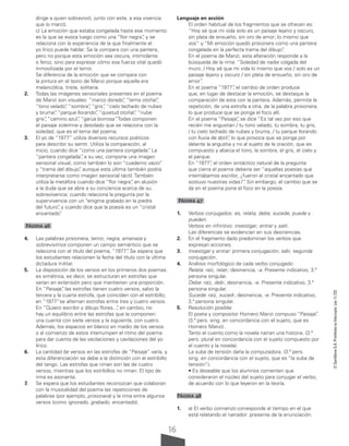 16
©
Santillana
S.A.
Prohibida
su
fotocopia.
Ley
11.723
dirige a quien sobrevivió, junto con este, a esa vivencia
que lo marcó.
c) La emoción que estaba congelada hasta ese momento
es la que se evoca luego como una “flor negra”
, y se
relaciona con la experiencia de la que finalmente el
yo lírico puede hablar. Se la compara con una pantera,
pero no porque esta emoción sea oscura, intimidante
o feroz, sino para expresar cómo esa fuerza vital quedó
inmovilizada por el terror.
Se diferencia de la emoción que se compara con
la pintura en el texto de Manzi porque aquella era
melancólica, triste, solitaria.
2. Todas las imágenes sensoriales presentes en el poema
de Manzi son visuales: “marco dorado”
, “tema otoñal”
,
“tono velado”
, “sombra”
, “gris”
, “cielo techado de nubes
y bruma”
, “parque llorando”
, “quietud otoñal”
, “nube
gris”
, “camino azul”
, “garúa borrosa”
. Todas componen
el paisaje solemne y desolado que se relaciona con la
soledad, que es el tema del poema.
3. El yo de “1977” utiliza diversos recursos poéticos
para describir su sentir. Utiliza la comparación, al
inicio, cuando dice “como una pantera congelada”
. La
“pantera congelada”
, a su vez, compone una imagen
sensorial visual, como también lo son “cuaderno vacío”
y “trama del dibujo”
, aunque esta última también podría
interpretarse como imagen sensorial táctil. También
utiliza la metáfora cuando dice “flor negra”
, en alusión
a la duda que se abre a su conciencia acerca de su
sobrevivencia; cuando relaciona la pregunta por la
supervivencia con un “enigma grabado en la piedra
del futuro”
, y cuando dice que la poesía es un “cristal
encantado”
.
Página 46
4. Las palabras prisionera, terror, negra, amenaza y
sobrevivimos componen un campo semántico que se
relaciona con el título del poema, “1977”
. Se espera que
los estudiantes relacionen la fecha del título con la última
dictadura militar.
5. La disposición de los versos en los primeros dos poemas
es simétrica, es decir, se estructuran en estrofas que
varían en extensión pero que mantienen una proporción.
En “Paisaje”
, las estrofas tienen cuatro versos, salvo la
tercera y la cuarta estrofa, que coinciden con el estribillo;
en “1977”se alternan estrofas entre tres y cuatro versos.
En “Quiero escribir y dibujo flores...
”
, en cambio, no
hay un equilibrio entre las estrofas que la componen:
una cuenta con siete versos y la siguiente, con cuatro.
Además, los espacios en blanco en medio de los versos
o al comienzo de estos interrumpen el ritmo del poema
para dar cuenta de las vacilaciones y cavilaciones del yo
lírico.
6. La cantidad de versos en las estrofas de “Paisaje” varía, y
esta diferenciación se debe a la distinción con el estribillo
del tango. Las estrofas que riman son las de cuatro
versos, mientras que los estribillos no riman. El tipo de
rima es asonante.
7. Se espera que los estudiantes reconozcan que colaboran
con la musicalidad del poema las repeticiones de
palabras (por ejemplo, prisionera) y la rima entre algunos
versos (como ignorado, grabado, encantado).
Lenguaje en acción
El orden habitual de los fragmentos que se ofrecen es:
“Hoy sé que mi vida solo es un paisaje lejano y oscuro,
sin plata de ensueño, sin oro de amor; lo mismo que
vos” y “Mi emoción quedó prisionera como una pantera
congelada en la perfecta trama del dibujo”
.
En el poema de Manzi, esta alteración responde a la
búsqueda de la rima: “Soledad de nadie colgada del
muro. / Hoy sé que mi vida lo mismo que vos / solo es un
paisaje lejano y oscuro / sin plata de ensueño, sin oro de
amor”
.
En el poema “1977”
, el cambio de orden produce
que, en lugar de destacar la emoción, se destaque la
comparación de esta con la pantera. Además, permite la
repetición, de una estrofa a otra, de la palabra prisionera,
lo que produce que se ponga el foco allí.
En el poema “Paisaje”
, se dice “Es tal vez por eso que
recién me angustian / tu tono velado, tu sombra, tu gris,
/ tu cielo techado de nubes y bruma, / tu parque llorando
con lluvia de abril”
, lo que provoca que se ponga por
delante la angustia y no al sujeto de la oración, que es
compuesto y abarca el tono, la sombra, el gris, el cielo y
el parque.
En “1977”
, el orden sintáctico natural de la pregunta
que cierra el poema debería ser “aquellas poesías que
intentábamos escribir, ¿fueron el cristal encantado que
sostuvo nuestras vidas?”
. Sin embargo, el cambio que se
da en el poema pone el foco en la poesía.
Página 47
1. Verbos conjugados: es, relata, debe, sucede, puede y
pueden.
Verbos en infinitivo: investigar, entrar y salir.
Las diferencias se evidencian en sus desinencias.
2. En el fragmento dado predominan los verbos que
expresan acciones.
3. Investigar y entrar: primera conjugación; salir, segunda
conjugación.
4. Análisis morfológico de cada verbo conjugado:
Relata: raíz, relat-; desinencia, -a. Presente indicativo, 3.ª
persona singular.
Debe: raíz, deb-; desinencia, -e. Presente indicativo, 3.ª
persona singular.
Sucede: raíz, suced-; desinencia, -e. Presente indicativo,
3.ª persona singular.
5. Resolución posible:
El poeta y compositor Homero Manzi compuso “Paisaje”
.
(3.ª pers. sing. en concordancia con el sujeto, que es
Homero Manzi).
Tanto el cuento como la novela narran una historia. (3.ª
pers. plural en concordancia con el sujeto compuesto por
el cuento y la novela).
La suba de tensión daña la computadora. (3.ª pers.
sing. en concordancia con el sujeto, que es “la suba de
tensión”).
• Es deseable que los alumnos comenten que
consideraron el núcleo del sujeto para conjugar el verbo,
de acuerdo con lo que leyeron en la teoría.
Página 48
1. a) El verbo comienzo corresponde al tiempo en el que
está relatando el narrador: presente de la enunciación.
 