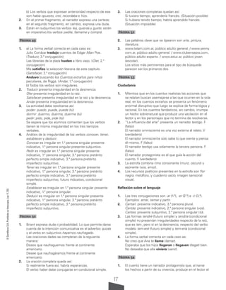 17
©
Santillana
S.A.
Prohibida
su
fotocopia.
Ley
11.723
b) Los verbos que expresan anterioridad respecto de ese
son había opuesto, creí, recordaba e hizo.
2. En el primer fragmento, el narrador expresa una certeza;
en el segundo fragmento, en cambio, expresa una duda.
3. Están en subjuntivo los verbos lea, quieras y guste; están
en imperativo los verbos pedile, llamame y comprá.
Página 49
1. a) La forma verbal correcta en cada caso es:
Julio Cortázar tradujo cuentos de Edgar Allan Poe.
(Traducir, 3.ª conjugación)
Las librerías de la plaza huelen a libro viejo. (Oler, 2.ª
conjugación)
Me satisfizo la selección literaria de este capítulo.
(Satisfacer, 2.ª conjugación)
Anduvo buscando los Cuentos extraños para niños
peculiares, de Riggs. (Andar, 1.ª conjugación)
b) Todos los verbos son irregulares.
2. Traducir presenta irregularidad en la desinencia.
Oler presenta irregularidad en la raíz.
Satisfacer presenta irregularidad en la raíz y la desinencia.
Andar presenta irregularidad en la desinencia.
3. La actividad debe resolverse así:
poder: puedo, pueda, puede (tú)
dormir: duermo, duerma, duerme (tú)
pedir: pido, pida, pide (tú)
Se espera que los alumnos comenten que los verbos
tienen la misma irregularidad en los tres tiempos
verbales.
4. Análisis de la irregularidad de los verbos conocer, tener,
establecer y deducir.
Conocer es irregular en 1.ª persona singular presente
indicativo, 1.ª persona singular presente subjuntivo.
Pedir es irregular en 1.ª persona singular presente
indicativo, 1.ª persona singular, 3.ª persona pretérito
perfecto simple indicativo, 3.ª persona pretérito
imperfecto subjuntivo.
Tener es irregular en 1.ª persona singular presente
indicativo, 1.ª persona singular, 3.ª persona pretérito
perfecto simple indicativo, 3.ª persona pretérito
imperfecto subjuntivo, futuro indicativo, condicional
simple.
Establecer es irregular en 1.ª persona singular presente
indicativo, 1.ª persona singular.
Deducir es irregular en 1.ª persona singular presente
indicativo, 1.ª persona singular, 3.ª persona pretérito
perfecto simple indicativo, 3.ª persona pretérito
imperfecto subjuntivo.
Página 50
1. Briant expresa duda o probabilidad. Lo que permite darse
cuenta de la intención comunicativa es el adverbio quizás
y el verbo en subjuntivo hayamos naufragado.
Las oraciones dadas se completan de la siguiente
manera:
Deseo que naufraguemos frente al continente
americano.
Deseé que naufragáramos frente al continente
americano.
2. La oración completa queda así:
Si realmente fuera así, habría esperanzas.
El verbo haber debe conjugarse en condicional simple.
3. Las oraciones completas quedan así:
Si tuviera tiempo, aprendería francés. (Situación posible)
Si hubiera tenido tiempo, habría aprendido francés.
(Situación imposible)
Página 52
2. Las palabras clave que se tipearon son arte, pintura,
literatura.
3. www.telam.com.ar, público adulto general. / www.yenny.
com.ar, público adulto general. / www.clubensayos.com,
público adulto experto. / www.educ.ar, público joven
(escolar).
Los sitios más pertinentes para el tipo de búsqueda
parecen ser los primeros dos.
Página 53
Ciudadanía
1. Mientras que en los cuentos realistas las acciones que
se relatan buscan asemejarse a las que ocurren en la vida
real, en los cuentos extraños se presenta un fenómeno
anormal disruptivo que luego se explica de forma lógica y
racional. En los cuentos fantásticos, en cambio, irrumpe
un hecho sobrenatural que produce una vacilación en el
lector y en los personajes que no termina de resolverse.
2. “La influencia del arte” presenta un narrador testigo. F
(falso)
El narrador omnisciente es una voz externa al relato. V
(verdadero)
El narrador omnisciente solo sabe lo que siente y piensa
él mismo. F (falso)
El narrador testigo usa solamente la tercera persona. F
(falso)
El narrador protagonista es el que guía la acción del
cuento. V (verdadero)
3. La estrofa combina rima consonante (muro, oscuro) y
asonante (vos, amor).
4. Los recursos poéticos presentes en la estrofa son flor
negra, metáfora, y cuaderno vacío, imagen sensorial
visual.
Reflexión sobre el lenguaje
1. Las tres conjugaciones son -ar (1.ª), -er (2.ª) e -ir (3.ª).
Ejemplos: amar, temer y partir.
2. Cantan: presente indicativo, 3.ª persona plural.
Cantás: presente indicativo, 2.ª persona singular (vos).
Cantes: presente subjuntivo, 2.ª persona singular (tú).
3. Las formas tendré (futuro simple) y tendría (condicional
simple) no presentan irregularidades respecto de la raíz,
que es ten-, pero sí en la desinencia, respecto del verbo
modelo tem-eré (futuro simple) y tem-ería (condicional
simple).
4. La forma verbal correcta en cada caso es:
No creo que Ana te llame (llamar).
Esperaba que los hijos llegaran o llegasen (llegar) bien.
No deseaba que ella viniera (venir).
Página 54
1. El cuento tiene un narrador protagonista que, al narrar
los hechos a partir de su vivencia, produce en el lector el
 