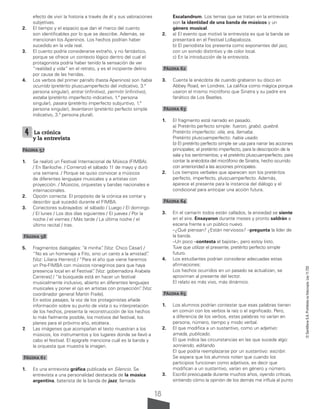 18
©
Santillana
S.A.
Prohibida
su
fotocopia.
Ley
11.723
efecto de vivir la historia a través de él y sus valoraciones
subjetivas.
2. El tiempo y el espacio que dan el marco del cuento
son identificables por lo que se describe. Además, se
mencionan los Apeninos. Los hechos podrían haber
sucedido en la vida real.
3. El cuento podría considerarse extraño, y no fantástico,
porque se ofrece un contexto lógico dentro del cual el
protagonista podría haber tenido la sensación de ver
“realidad y vida” en el retrato, y es el incipiente delirio
por causa de las heridas.
4. Los verbos del primer párrafo (hasta Apeninos) son había
ocurrido (pretérito pluscuamperfecto del indicativo, 3.ª
persona singular), entrar (infinitivo), permitir (infinitivo),
estaba (pretérito imperfecto indicativo, 1.ª persona
singular), pasara (pretérito imperfecto subjuntivo, 1.ª
persona singular), levantaron (pretérito perfecto simple
indicativo, 3.ª persona plural).
4 La crónica
y la entrevista
Página 57
1. Se realizó un Festival Internacional de Música (FIMBA).
/ En Bariloche. / Comenzó el sábado 11 de mayo y duró
una semana. / Porque se quiso convocar a músicos
de diferentes lenguajes musicales y a artistas con
proyección. / Músicos, orquestas y bandas nacionales e
internacionales.
2. Opción correcta: El propósito de la crónica es contar y
describir qué sucedió durante el FIMBA.
3. Conectores subrayados: el sábado / Luego / El domingo
/ El lunes / Los dos días siguientes / El jueves / Por la
noche / el viernes / Más tarde / La última noche / el
último recital / tras.
Página 58
5. Fragmentos dialogales: “é minha”
. [Voz: Chico César] /
“No es un homenaje a Fito, sino un canto a la amistad”
.
[Voz: Liliana Herrero] / “Para el año que viene haremos
un Pre-FIMBA con músicos rionegrinos para que haya
presencia local en el Festival”
. [Voz: gobernadora Arabela
Carreras] / “la búsqueda está en hacer un festival
musicalmente inclusivo, abierto en diferentes lenguajes
musicales y poner el ojo en artistas con proyección”
. [Voz:
coordinador general Martín Fraile].
En estos pasajes, la voz de los protagonistas añade
información sobre su punto de vista o su interpretación
de los hechos, presenta la reconstrucción de los hechos
lo más fielmente posible, los motivos del festival, los
planes para el próximo año, etcétera.
7. Las imágenes que acompañan el texto muestran a los
músicos, los instrumentos y los lugares donde se llevó a
cabo el festival. El epígrafe menciona cuál es la banda y
la orquesta que muestra la imagen.
Página 61
1. Es una entrevista gráfica publicada en Silencio. Se
entrevista a una personalidad destacada de la música
argentina, baterista de la banda de jazz, llamada
Escalandrum. Los temas que se tratan en la entrevista
son la identidad de una banda de músicos y un
género musical.
2. a) El evento que motivó la entrevista es que la banda se
presentará en el Festival Lollapalooza.
b) El periodista los presenta como exponentes del jazz,
con un sonido distintivo y de color local.
c) En la introducción de la entrevista.
Página 62
3. Cuenta la anécdota de cuando grabaron su disco en
Abbey Road, en Londres. La califica como mágica porque
usaron el mismo micrófono que Sinatra y su padre era
fanático de Los Beatles.
Página 63
1. El fragmento está narrado en pasado.
a) Pretérito perfecto simple: fueron, grabó, quebré.
Pretérito imperfecto: olía, era, llamaba.
Pretérito pluscuamperfecto: había usado.
b) El pretérito perfecto simple se usa para narrar las acciones
principales; el pretérito imperfecto, para la descripción de la
sala y los sentimientos; y el pretérito pluscuamperfecto, para
contar la anécdota del micrófono de Sinatra, hecho ocurrido
con anterioridad a las acciones principales.
2. Los tiempos verbales que aparecen son los pretéritos
perfecto, imperfecto, pluscuamperfecto. Además,
aparece el presente para la instancia del diálogo y el
condicional para anticipar una acción futura.
Página 64
3. En el camarín todos están callados, la ansiedad se siente
en el aire. Ensayaron durante meses y pronto saldrán a
escena frente a un público nuevo.
–¿Qué piensan? ¿Están nerviosos? –pregunta la líder de
la banda.
–Un poco –contesta el bajista–, pero estoy listo.
Tuve que utilizar el presente, pretérito perfecto simple
futuro.
4. Los estudiantes podrían considerar adecuadas estas
afirmaciones:
Los hechos ocurridos en un pasado se actualizan, se
aproximan al presente del lector.
El relato es más vivo, más dinámico.
Página 65
1. Los alumnos podrían contestar que esas palabras tienen
en común con los verbos la raíz o el significado. Pero,
a diferencia de los verbos, estas palabras no varían en
persona, número, tiempo y modo verbal.
2. El que modifica a un sustantivo, como un adjetivo:
amada, publicado.
El que indica las circunstancias en las que sucede algo:
sonriendo, editando.
El que podría reemplazarse por un sustantivo: escribir.
Se espera que los alumnos noten que cuando los
participios funcionan como adjetivos, es decir que
modifican a un sustantivo, varían en género y número.
3. Escribí preocupada durante muchos años, oyendo críticas,
sintiendo cómo la opinión de los demás me influía al punto
 
