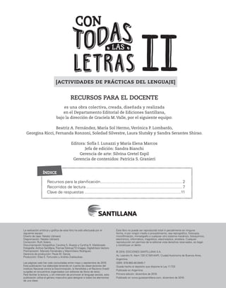 Recursos para la planificación........................................................................ 2
Recorridos de lectura..................................................................................... 7
Clave de respuestas .....................................................................................11
La realización artística y gráfica de este libro ha sido efectuada por el
siguiente equipo:
Diseño de tapa: Natalia Udrisard.
Diagramación: Natalia Udrisard.
Corrección: Ruth Solero.
Documentación fotográfica: Carolina S. Álvarez y Cynthia R. Maldonado.
Fotografía: Archivo Santillana,ThomasTolstrup/T2 Images, DigitalVision Vectors.
Preimpresión: Marcelo Fernández y Maximiliano Rodríguez.
Gerencia de producción: Paula M. García.
Producción: Elías E. Fortunato y Andrés Zvaliauskas.
Las páginas web han sido consultadas entre mayo y septiembre de 2019.
Esta publicación fue elaborada teniendo en cuenta las observaciones del
Instituto Nacional contra la Discriminación, la Xenofobia y el Racismo (Inadi)
surgidas en encuentros organizados con editores de libros de texto.
Para facilitar la lectura, y sin intención de promover el lenguaje sexista, esta
publicación utiliza el género masculino para designar a todos los elementos
de una clase.
Este libro no puede ser reproducido total ni parcialmente en ninguna
forma, ni por ningún medio o procedimiento, sea reprográfico, fotocopia,
microfilmación, mimeógrafo o cualquier otro sistema mecánico, fotoquímico,
electrónico, informático, magnético, electroóptico, etcétera. Cualquier
reproducción sin permiso de la editorial viola derechos reservados, es ilegal
y constituye un delito.
© 2019, EDICIONES SANTILLANA S.A.
Av. Leandro N. Alem 720 (C1001AAP), Ciudad Autónoma de Buenos Aires,
Argentina.
ISBN: 978-950-46-5945-7
Queda hecho el depósito que dispone la Ley 11.723
Publicado en Argentina.
Primera edición: diciembre de 2019.
Publicado en www.guiassantillana.com, diciembre de 2019.
RECURSOS PARA EL DOCENTE
es una obra colectiva, creada, diseñada y realizada
en el Departamento Editorial de Ediciones Santillana,
bajo la dirección de Graciela M. Valle, por el siguiente equipo:
Beatriz A. Fernández, María Sol Hermo, Verónica P. Lombardo,
Georgina Ricci, Fernanda Ronzoni, Soledad Silvestre, Laura Slutsky y Sandra Serantes Shirao.
Editora: Sofía I. Lunazzi y María Elena Marcos
Jefa de edición: Sandra Bianchi
Gerencia de arte: Silvina Gretel Espil
Gerencia de contenidos: Patricia S. Granieri
ÍNDICE
[ACTIVIDADES DE PRÁCTICAS DEL LENGUAJE]
 
