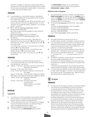19
©
Santillana
S.A.
Prohibida
su
fotocopia.
Ley
11.723
de frenar mi trabajo. Un día me di cuenta de que eso me
impedía crecer, de que solamente escapando de la mirada
de los otros y encontrando mi propio latido, mis libros iban
a cobrar vida. Eso he logrado ahora.
Página 66
4. Los verboides son: escuchado / esperar / atendiendo.
Están acompañados por las siguientes formas verbales:
han / tienen que / siguen.
Los verbos conjugados aportan datos gramaticales como
tiempo, persona, número y, en algunos casos, un matiz
particular (en la segunda oración: obligación; en la tercera
oración: duración).
5. B Los ciclistas continúan reclamando mejores
condiciones de seguridad.
A La falta de agua siempre ha sido el mayor problema
durante el verano.
C ¿Quién fue elegido entre los candidatos?
D El actual intendente tiene que resolver estas
situaciones.
6. Me pidió asistir juntos a la reunión. / Me pidió que
asistiéramos juntos a la reunión.  No hay frase verbal.
Solía silbar por la calle. / Solía que silbaba por la calle. 
Hay frase verbal.
Los niños corren cantando. / Los niños corren mientras
cantan.  No hay frase verbal.
Le prohibieron hablar del tema. / Le prohibieron que
hablara del tema.  No hay frase verbal.
El sábado tuvo que ir sola. / Tuvo que eso sola.  Hay
frase verbal.
Página 68
1. Para confeccionar una línea de tiempo tomaría los
conectores temporales. En el caso del festival, tendría
que representar una semana.
2. Sábado, 11 de mayo: Orquesta Filarmónica (Catedral de
			Bariloche) Escalandrum
Domingo, 12 de mayo: Chico César
Lunes, 13 de mayo: OIANT y Orquesta Filarmónica de
			Río Negro
Martes, 14 de mayo: Funciones para integrantes del RIC
Miércoles, 15 de mayo: Funciones para integrantes del RIC
Jueves, 16 de mayo: Camerata a Bariloche
				Joel Tortul
Viernes, 17 de mayo: Camerata a Bariloche
				Liliana Herrero
				 Natalia Cabello y Luis Salva
				Tonina Saputo
Página 69
Ciudadanía
1. La crónica es un texto periodístico que tiene por objetivo
informar sobre un suceso actual e interesante para el
público. Narra los hechos cronológicamente.
2. El título presenta el tema de modo atractivo / La bajada
resume el contenido del texto. La volanta anticipa el
título / El epígrafe describe la imagen.
3. Segmento dialogal / Segmento descriptivo.
4. La entrevista es una conversación pública donde
un entrevistador dialoga con un entrevistado.
Las entrevistas gráficas suelen estructurarse en
introducción, cuerpo y cierre.
Reflexión sobre el lenguaje
1. Ese día comenzó a escribir su artículo. Los días previos
había investigado los hechos. Pero no imaginó que el
destino le jugaría una mala pasada. Mientras escribía, la
lapicera se quedó sin tinta. En el futuro, eso lo ayudaría
a amigarse con su computadora.
2. El concierto fue esperado ansiosamente: frase verbal
pasiva.
La banda ya terminó de tocar: verbo conjugado +
infinitivo, matiz de finalización.
El público sigue aplaudiendo: verbo conjugado +
gerundio, matiz de duración.
Los músicos han brillado: tiempo compuesto.
Página 70
1. Se puede identificar la reconstrucción de un
acontecimiento, el orden cronológico, la trama narrativa.
3. Las tres etapas de la entrevista son la introducción que
presenta al entrevistado, el cuerpo donde predomina la
trama conversacional y el cierre que puede incluir una
reflexión o un testimonio destacado.
4. El tiempo base es el pretérito perfecto simple. Algunos
ejemplos son: “Calingasta volvió a estar en los ojos del
país con el Concierto de las Américas…” / “Visitantes
[…] se dieron cita…” / “… el show comenzó con un
desfile…”
.
5. a) Pretérito imperfecto, porque se hace una descripción
de cómo estaba organizado el show.
b) Presente, se usa para diálogos y para descripciones
de hechos de un pasado que perdura en el presente del
testimonio.
c) Pretérito pluscuamperfecto, narra acciones anteriores a
otras ocurridas en el pasado, es decir, antes de este show.
6. La frase verbal que aparece en el primer párrafo es volvió
a estar: verbo conjugado + infinitivo, matiz de repetición.
En el último párrafo, los verboides son: dejar (infinitivo),
abierta (participio), ardiendo (gerundio).
5 El teatro
Página 73
1. a) La abuela los llama para compartir su angustia al darse
cuenta de que le está fallando la memoria y lamenta
no recordar dónde puso el medallón con la foto de su
hermano Antonino. Los chicos reaccionan con un poco
de indiferencia al principio, pero a medida que ella va
contándoles sus recuerdos, intentan contenerla y ayudar.
b) Se menciona a Elena (madre de los chicos) y a
familiares del pasado, como los hermanos de la abuela
con quienes ella ha perdido contacto y, en particular, a
Antonino (cuya figura e historia es central en la obra).
2. Razones por las que puede reconocerse como texto
teatral (enumeramos más de tres): lista de personajes
al inicio, caracterización del escenario en una tipografía
diferente, aclaraciones respecto a cómo deben moverse
los personajes (también en tipografía diferente), acción
 