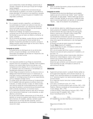20
©
Santillana
S.A.
Prohibida
su
fotocopia.
Ley
11.723
que se desarrolla a través del diálogo, ausencia de un
narrador, indicación de cierre que incluye terminología
teatral (apagón).
3. Conflicto interno: la abuela toma conciencia de que
está olvidando su pasado y sus raíces, lo que afecta su
propia identidad. En la escena no se explicita si resuelve
o no ese conflicto, aunque recuperar el medallón le da
seguridad y confianza.
Página 74
5. Es un espacio cerrado y específico: una habitación.
Los personajes se mueven con soltura en ese sitio, lo
conocen y les pertenece. Las indicaciones acerca de
cómo es el lugar se encuentran al inicio de la escena
(antes de que comience el diálogo).
6. Predomina el diálogo. Se espera que los alumnos
comenten que el vínculo entre los personajes es de
familiaridad, ya que se tratan con afecto y confianza, se
tutean, etcétera.
7. Por el contenido del diálogo, puede inferirse que hablan
Antonino y su mamá (que es mamá también de la
abuela). El escenario previsible es el puerto, aunque el
diálogo también podría tener lugar en otro sitio si ella no
lo acompañó hasta el barco.
Lenguaje en acción
Los parlamentos se distinguen por el uso de los dos
puntos y el guion de diálogo. Los nombres de los
personajes que dialogan se escriben en mayúscula y las
acotaciones, en letra cursiva.
Página 77
1. Una respuesta posible es que Diego es extrovertido,
popular entre sus compañeros y sensible. Toma la palabra
porque no le cuesta hablar frente a los demás y sus
compañeros lo han elegido. Él a sí mismo se ve como
un “charlatán”
, pero son evidentes su sensibilidad y su
facilidad para expresar lo que siente.
2. Si bien Diego se propone construir su discurso como un
diálogo (permanentemente busca a un interlocutor, lo
interroga y busca su participación), su parlamento es en
realidad un monólogo porque él solo se va respondiendo,
como si dialogara consigo mismo.
3. En ambas obras casi todos los temas son fundamentales.
En El medallón todo esto genera el conflicto interno en
la abuela, un miedo concreto: la vejez. En Sobre el daño
que causa el olvido hay mucha expectativa por la etapa
que sigue (la adultez) y conciencia de que el presente que
están viviendo importará en un momento futuro.
4. a) La frase de la izquierda rescata el valor de la memoria
como herramienta intelectual. La de la derecha, su valor
afectivo y emocional.
b) Las dos obras pueden relacionarse con la frase de la
derecha, en la que se resalta el valor afectivo y emocional
de la memoria. El medallón, además, también puede
relacionarse con la frase del lado izquierdo, pues la
abuela teme estar perdiendo sus facultades mentales a
causa de la vejez.
Página 78
7. Sería un cambio de escena, porque se produciría la salida
de un personaje, Diego.
Lenguaje en acción
Se espera que los alumnos identifiquen que la palabra
nada se usa como sinónimo de “olvido”
, “vacío”
, “pérdida”
.
Por ejemplo, en este pasaje: “Sobre el daño que causa el
olvido. O la nada”
.También se usa como muletilla (en este
caso se vacía de significado), por ejemplo, en este pasaje:
“Bueno… nada. En la votación mis compañeros…”
.
Página 79
1. [CLUB SOCIAL AQUÍ AL LADO] [Nuestra escuela de
teatro presenta El medallón.] [Entradas en venta en
la administración del club.] [¡No hay otra obra igual!]
[Hacé tu reserva ya.] [¿Dónde?] [¡Aquí al lado!] [No
suspendemos.] [Llueva, nieve o truene].
Los estudiantes contestarán que las reconocieron por
comenzar con mayúscula y terminar con un punto, o por
estar entre signos de exclamación o de interrogación.
2. a) ¿Dónde?
b) Nuestra escuela de teatro presenta El medallón.
Queda: Esta presenta El medallón.
c) Club social Aquí al Lado. / Entradas en venta en la
administración del club.
• En una se puede identificar sujeto y predicado
(Nuestra escuela de teatro presenta El medallón) y en
las otras, no.
3. Oración que contiene verbos impersonales referidos a
fenómenos meteorológicos: Llueva, nieve o truene.
Oración que contiene verbo haber en 3.ª persona
impersonal: No hay otra obra igual.
Oraciones que contienen una construcción sustantiva:
Club social Aquí al Lado. /Entradas en venta en la
administración del club.
Página 80
4. Sujeto de la primera oración: La abuela. Núcleo verbal: es.
a) El sujeto de la segunda y de la tercera oración es “La
abuela”
. Se lo reconoce gracias a la conjugación del verbo
en 3.ª persona singular y se repone porque aparece en la
primera oración.
b) La segunda oración tiene dos núcleos verbales:
tiene y teme.
5. Leí la obra y la disfruté mucho. ST + PVC
Los actores y la autora posaron para una foto. SEC + PVS
Federico, Marina y la abuela son los personajes y tienen
mucho diálogo. SEC + PVC
La obra es breve y trata sobre la memoria. SES + PVC
La alumna leyó El medallón. SES + PVS
Actuó maravillosamente. ST + PVS
6.
SES PVS
[El medallón es una obra divertida y conmovedora.] OB
nv
[Hay pocas entradas.] OU
nv
[Una obra vastísima y conocida.] OU
n
 