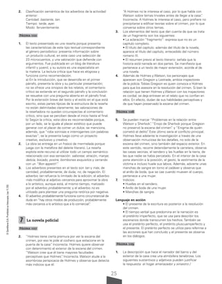 25
©
Santillana
S.A.
Prohibida
su
fotocopia.
Ley
11.723
2. Clasificación semántica de los adverbios de la actividad
anterior:
Cantidad: bastante, tan.
Tiempo: tarde, ayer.
Modo: fervientemente.
Página 102
1. El texto presentado es una reseña porque presenta
las características de este tipo textual correspondiente
al género periodístico: presenta información sobre
un producto cultural, en este caso una selección de
23 microcuentos, y una valoración que defiende con
argumentos. Fue publicada en un blog de literatura
infantil y juvenil, y su autora es una especialista en
la materia. La lectura crítica que hace es elogiosa y
funciona como recomendación.
a) En la introducción, que se desarrolla en el primer
párrafo, presenta la obra y su particular presentación;
no se ofrece una sinopsis de los relatos; el comentario
crítico se extiende en el segundo párrafo y la conclusión
se resuelve con una pregunta abierta en el párrafo final.
Por la extensión breve del texto y el estilo en el que está
escrito, estas partes típicas de la estructura de la reseña
no están delimitadas claramente; las valoraciones de
la reseñadora no quedan circunspectas al comentario
crítico, sino que se perciben desde el inicio hasta el final.
b) Según la crítica, esta obra es recomendable porque,
por un lado, se la iguala al placer estético que puede
generar con el placer de comer un dulce; se menciona,
además, que “roba sonrisas e interrogantes con palabras
exactas”; se la presenta luego como un proyecto
creativo, exclusivo y creativo.
2. La obra se entrega en un frasco de mermelada porque
juega con la metáfora del deleite literario. La reseña
explota este recurso al utilizar todo un campo semántico
relacionado con esa sensación: saborear, atracón, manjar,
delicia, bocado, postre, bombones exquisitos y cerrando
con un “Bon appetit!”
.
3. Los adverbios presentes en el texto son tan y más, de
cantidad; probablemente, de duda; no, de negación. El
adverbio tan refuerza lo limitado de la edición; el adverbio
más modifica al adjetivo cercanos para aproximar la obra
a lo artístico, aunque está, al mismo tiempo, matizado
por el adverbio probablemente; y el adverbio no es
utilizado para plantear una pregunta retórica por negativa.
4. El adverbio probablemente funciona como circunstancial de
duda en “hay otros modos de producción, probablemente
más cercanos a lo artístico que a lo comercial”
.
7 La novela policial
Página 107
2. “Holmes tiene cierta premura por ver la escena del
crimen, por eso le pide al cochero que estacione en la
puerta de la casa”
. Incorrecta. Holmes quiere observar
con detenimiento el exterior de la escena del crimen.
“Watson cree que él tiene mayores facultades
perceptivas que Holmes”
. Incorrecta. Watson alude a la
asombrosa perspicacia de Holmes y observa que detecta
más indicios que él.
“A Holmes no le interesa el caso, por lo que habla con
Watson sobre temas triviales antes de llegar a la casa”
.
Incorrecta. A Holmes le interesa el caso, pero prefiere no
precipitarse a edificar teorías sobre el crimen, por lo que
conversa sobre otros temas.
3. Los elementos del texto que dan cuenta de que se trata
de un fragmento son los siguientes:
• La aclaración “fragmento”: expresa que no es un
capítulo completo.
• El título del capítulo: además del título de la novela,
aparece el título del capítulo, antecedido del número
romano III.
• El resumen previo al texto literario: señala que la
historia está narrada en dos partes. Se manifiesta que
pertenece a un texto de mayor extensión, acorde al de
una novela.
4. Además de Holmes y Watson, los personajes que
aparecen son Gregson y Lestrade, ambos inspectores
de la policía.Tobías Gregson es quien convoca a Holmes
para que los asesore en la resolución del crimen. Si bien la
relación que tienen Holmes y Watson con los inspectores
es cordial, se deja entrever en el relato que no confían en
ellos. En efecto, dudan de sus habilidades perceptivas y
de que hayan preservado la escena del crimen.
Página 108
5. Se pueden marcar “Problemas en la relación entre
Watson y Sherlock”
, “Enojo de Sherlock porque Gregson
no preservó la escena del crimen” y “Enigma de quién
cometió el delito”
. Este último sería el conflicto principal.
6. Holmes lleva adelante la investigación a través de una
observación minuciosa de los detalles, no solo de la
escena del crimen, sino también del espacio exterior. En
este sentido, recorre detenidamente la carretera, observa
las casas vecinas, el sendero y las huellas en la tierra, de
las que nadie se había percatado. En el interior de la casa
pone atención a la posición, el gesto, la vestimenta de la
víctima e incluso huele sus labios. Además, advierte unas
manchas de sangre en torno al cadáver y observa que
el anillo de boda, que se cae cuando mueven el cuerpo,
pertenece a una mujer.
7. Indicios:
• Huellas en el sendero.
• Anillo de boda de una mujer.
• Manchas de sangre.
Lenguaje en acción
• El presente de la escritura es posterior a la resolución
del crimen.
• El tiempo verbal que predomina en la narración es
el pretérito imperfecto, que se usa para describir los
escenarios donde transcurren los hechos. También se
usa el pretérito perfecto, el pretérito pluscuamperfecto y
el presente. El pretérito perfecto se utiliza para referirse a
las acciones que han concluido y el presente se observa
en los diálogos.
Página 109
1. La descripción que hace el narrador del barrio y del
exterior de la casa crea una atmósfera tenebrosa. Los
siguientes sustantivos y adjetivos pueden justificar
la respuesta: el hogar amenazador y siniestro /
 