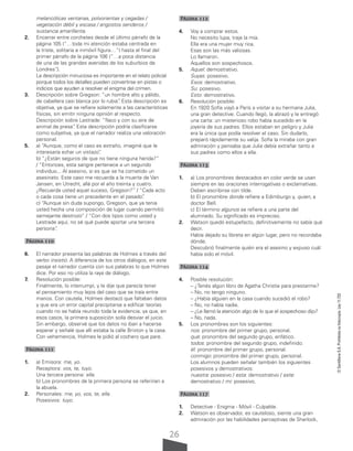 26
©
Santillana
S.A.
Prohibida
su
fotocopia.
Ley
11.723
melancólicas ventanas, polvorientas y cegadas /
vegetación débil y escasa / angostos senderos /
sustancia amarillenta.
2. Encerrar entre corchetes desde el último párrafo de la
página 105 (“…toda mi atención estaba centrada en
la triste, solitaria e inmóvil figura…”) hasta el final del
primer párrafo de la página 106 (“…a poca distancia
de una de las grandes avenidas de los suburbios de
Londres”
.).
La descripción minuciosa es importante en el relato policial
porque todos los detalles pueden convertirse en pistas o
indicios que ayuden a resolver el enigma del crimen.
3. Descripción sobre Gregson: “un hombre alto y pálido,
de cabellera casi blanca por lo rubia”
. Esta descripción es
objetiva, ya que se refiere solamente a las características
físicas, sin emitir ninguna opinión al respecto.
Descripción sobre Lestrade: “flaco y con su aire de
animal de presa”
. Esta descripción podría clasificarse
como subjetiva, ya que el narrador realiza una valoración
personal.
5. a) “Aunque, como el caso es extraño, imaginé que le
interesaría echar un vistazo”
.
b) “¿Están seguros de que no tiene ninguna herida?”
/ “Entonces, esta sangre pertenece a un segundo
individuo... Al asesino, si es que se ha cometido un
asesinato. Este caso me recuerda a la muerte de Van
Jansen, en Utrecht, allá por el año treinta y cuatro.
¿Recuerda usted aquel suceso, Gregson?” / “Cada acto
o cada cosa tiene un precedente en el pasado”
.
c) “Aunque sin duda supongo, Gregson, que ya tenía
usted hecha una composición de lugar cuando permitió
semejante destrozo” / “Con dos tipos como usted y
Lestrade aquí, no sé qué puede aportar una tercera
persona”
.
Página 110
6. El narrador presenta las palabras de Holmes a través del
verbo insistió. A diferencia de los otros diálogos, en este
pasaje el narrador cuenta con sus palabras lo que Holmes
dice. Por eso no utiliza la raya de diálogo.
7. Resolución posible:
Finalmente, lo interrumpí, y le dije que parecía tener
el pensamiento muy lejos del caso que se traía entre
manos. Con cautela, Holmes destacó que faltaban datos
y que era un error capital precipitarse a edificar teorías
cuando no se había reunido toda la evidencia, ya que, en
esos casos, la primera suposición solía desviar el juicio.
Sin embargo, observé que los datos no iban a hacerse
esperar y señalé que allí estaba la calle Brixton y la casa.
Con vehemencia, Holmes le pidió al cochero que pare.
Página 111
1. a) Emisora: me, yo.
Receptora: vos, te, tuyo.
Una tercera persona: ella.
b) Los pronombres de la primera persona se referirían a
la abuela.
2. Personales: me, yo, vos, te, ella.
Posesivos: tuyo.
Página 112
4. Voy a comprar estos.
No necesito lupa, traje la mía.
Ella era una mujer muy rica.
Esas son las más valiosas.
Lo llamaron.
Aquellos son sospechosos.
5. Aquel: demostrativo.
Suyas: posesivo.
Esos: demostrativo.
Su: posesivo.
Esto: demostrativo.
6. Resolución posible:
En 1920 Sofía viajó a París a visitar a su hermana Julia,
una gran detective. Cuando llegó, la abrazó y le entregó
una carta: un misterioso robo había sucedido en la
joyería de sus padres. Ellos estaban en peligro y Julia
era la única que podía resolver el caso. Sin dudarlo,
preparó rápidamente su valija. Sofía la miraba con gran
admiración y pensaba que Julia debía extrañar tanto a
sus padres como ellos a ella.
Página 113
1. a) Los pronombres destacados en color verde se usan
siempre en las oraciones interrogativas o exclamativas.
Deben escribirse con tilde.
b) El pronombre donde refiere a Edimburgo y, quien, a
doctor Bell.
c) El término algunos se refiere a una parte del
alumnado. Su significado es impreciso.
2. Watson quedó estupefacto, definitivamente no sabía qué
decir.
Había dejado su libreta en algún lugar, pero no recordaba
dónde.
Descubrió finalmente quién era el asesino y expuso cuál
había sido el móvil.
Página 114
4. Posible resolución:
– ¿Tenés algún libro de Agatha Christie para prestarme?
– No, no tengo ninguno.
– ¿Había alguien en la casa cuando sucedió el robo?
– No, no había nadie.
– ¿Le llamó la atención algo de lo que el sospechoso dijo?
– No, nada.
5. Los pronombres son los siguientes:
nos: pronombre del primer grupo, personal.
qué: pronombre del segundo grupo, enfático.
todos: pronombre del segundo grupo, indefinido.
él: pronombre del primer grupo, personal.
conmigo: pronombre del primer grupo, personal.
Los alumnos pueden señalar también los siguientes
posesivos y demostrativos:
nuestra: posesivo / esta: demostrativo / este:
demostrativo / mi: posesivo.
Página 117
1. Detective - Enigma - Móvil - Culpable.
2. Watson es observador, es cauteloso, siente una gran
admiración por las habilidades perceptivas de Sherlock,
 