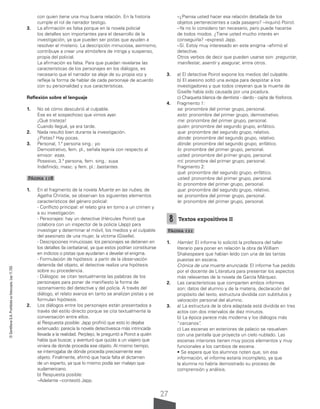 27
©
Santillana
S.A.
Prohibida
su
fotocopia.
Ley
11.723
con quien tiene una muy buena relación. En la historia
cumple el rol de narrador testigo.
3. La afirmación es falsa porque en la novela policial
los detalles son importantes para el desarrollo de la
investigación, ya que pueden ser pistas que ayuden a
resolver el misterio. La descripción minuciosa, asimismo,
contribuye a crear una atmósfera de intriga y suspenso,
propia del policial.
La afirmación es falsa. Para que puedan revelarse las
características de los personajes en los diálogos, es
necesario que el narrador se aleje de su propia voz y
refleje la forma de hablar de cada personaje de acuerdo
con su personalidad y sus características.
Reflexión sobre el lenguaje
1. No sé cómo descubrió al culpable.
Ese es el sospechoso que vimos ayer.
¡Qué tristeza!
Cuando llegué, ya era tarde.
2. Nada resultó bien durante la investigación.
¿Pistas? Hay pocas.
3. Personal, 1.ª persona sing.: yo.
Demostrativo, fem. pl., señala lejanía con respecto al
emisor: esas.
Posesivo, 3.ª persona, fem. sing.: suya.
Indefinido, masc. y fem. pl.: bastantes.
Página 118
1. En el fragmento de la novela Muerte en las nubes, de
Agatha Christie, se observan los siguientes elementos
característicos del género policial:
- Conflicto principal: el relato gira en torno a un crimen y
a su investigación.
- Personajes: hay un detective (Hércules Poirot) que
colabora con un inspector de la policía (Japp) para
investigar y determinar el móvil, los medios y el culpable
del asesinato de una mujer, la víctima (Giselle).
- Descripciones minuciosas: los personajes se detienen en
los detalles (la cerbatana), ya que estos podrían constituirse
en indicios o pistas que ayudarían a develar el enigma.
- Formulación de hipótesis: a partir de la observación
detenida del objeto, el detective realiza una hipótesis
sobre su procedencia.
- Diálogos: se citan textualmente las palabras de los
personajes para poner de manifiesto la forma de
razonamiento del detective y del policía. A través del
diálogo, el relato avanza en tanto se analizan pistas y se
formulan hipótesis.
2. Los diálogos entre los personajes están presentados a
través del estilo directo porque se cita textualmente la
conversación entre ellos.
a) Respuesta posible: Japp profirió que esto lo dejaba
extenuado: parecía la novela detectivesca más intrincada
llevada a la realidad. Perplejo, le preguntó a Poirot a quién
había que buscar, y aventuró que quizás a un viajero que
viniera de donde procedía ese objeto. Al mismo tiempo,
se interrogaba de dónde procedía precisamente ese
objeto. Finalmente, afirmó que hacía falta el dictamen
de un experto, ya que lo mismo podía ser malayo que
sudamericano.
b) Respuesta posible:
–Adelante –contestó Japp.
–¿Piensa usted hacer esa relación detallada de los
objetos pertenecientes a cada pasajero? –inquirió Poirot.
–Ya no lo considero tan necesario, pero puede hacerse
de todos modos. ¿Tiene usted mucho interés en
conseguirla? –expresó Japp.
–Sí. Estoy muy interesado en este enigma –afirmó el
detective.
Otros verbos de decir que pueden usarse son: preguntar,
manifestar, asentir y asegurar, entre otros.
3. a) El detective Poirot expone los medios del culpable.
b) El asesino soltó una avispa para despistar a los
investigadores y que todos creyeran que la muerte de
Giselle había sido causada por una picadura.
c) Chaqueta blanca de dentista - dardo - cajita de fósforos.
4. Fragmento 1:
se: pronombre del primer grupo, personal.
esto: pronombre del primer grupo, demostrativo.
me: pronombre del primer grupo, personal.
quién: pronombre del segundo grupo, enfático.
que: pronombre del segundo grupo, relativo.
donde: pronombre del segundo grupo, relativo.
dónde: pronombre del segundo grupo, enfático.
lo: pronombre del primer grupo, personal.
usted: pronombre del primer grupo, personal.
mí: pronombre del primer grupo, personal.
Fragmento 2:
qué: pronombre del segundo grupo, enfático.
usted: pronombre del primer grupo, personal.
lo: pronombre del primer grupo, personal.
que: pronombre del segundo grupo, relativo.
se: pronombre del primer grupo, personal.
le: pronombre del primer grupo, personal.
8 Textos expositivos II
Página 121
1. Hamlet: El informe lo solicitó la profesora del taller
literario para poner en relación la obra de William
Shakespeare que habían leído con una de las tantas
puestas en escena.
Crónica de una muerte anunciada: El informe fue pedido
por el docente de Literatura para presentar los aspectos
más relevantes de la novela de García Márquez.
2. Las características que comparten ambos informes
son: datos del alumno y de la materia, declaración del
propósito del texto, estructura dividida con subtítulos y
valoración personal del alumno.
3. a) La estructura de la obra adaptada está dividida en tres
actos con dos intervalos de diez minutos.
b) La época parece más moderna y los diálogos más
“cercanos”
.
c) Las escenas en exteriores de palacio se resuelven
con una pantalla que proyecta un cielo nublado. Las
escenas interiores tienen muy pocos elementos y muy
funcionales a los cambios de escena.
• Se espera que los alumnos noten que, sin esa
información, el informe estaría incompleto, ya que
la alumna no habría demostrado su proceso de
comprensión y análisis.
 
