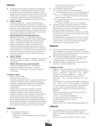 28
©
Santillana
S.A.
Prohibida
su
fotocopia.
Ley
11.723
Página 122
4. El fragmento que da cuenta del análisis de la novela que
hizo Benjamín es: “También aparece el tema del honor
vinculado con la moral colectiva y la venganza: el pueblo
acepta el asesinato, ya que se debe ‘limpiar el honor’ de la
familia Vicario. En definitiva, me parece que para esa gente
resulta más importante resolver una deuda de honor
mediante la violencia que resguardar la justicia y la vida”
.
5. Informe Hamlet
Fragmento informativo: “La puesta del director Rubén
Szuchmacher divide la obra en tres actos (en el texto son
cinco) con dos intervalos de 10 minutos. El conflicto sucede
Dinamarca, como la obra original…”
. / Fragmento de opinión:
“Me encantó la experiencia. Ver la obra me permitió notar
nuevas cosas del texto y ponerles cuerpo a los personajes,
que parecían tan ajenos a nuestra cultura”
.
Informe Crónica de una muerte anunciada
Fragmento informativo: “La novela relata una historia
ficcional basada en un hecho real: el asesinato de Santiago
Nasar a manos de los gemelos Vicario”
. / Fragmento de
opinión: “En definitiva, me parece que para esa gente
resulta más importante resolver una deuda de honor
mediante la violencia que resguardar la justicia y la vida”
.
• Los fragmentos informativos aparecen en el desarrollo
de los informes y los de opinión, en las conclusiones. Se
espera que los alumnos expresen que, para poder dar
una opinión o valoración, primero deben exponerse los
hechos del tema.
6. Informe Hamlet
Introducción: datos del alumno + apartado “Introducción”
/ desarrollo: apartado “La obra” / conclusión: apartado
“Conclusión”
.
Informe Crónica de una muerte anunciada
Introducción: datos del alumno + primer párrafo
/ desarrollo: apartado “Estructura” + “Síntesis
argumental” + “Personajes” / Conclusión: apartado
“Conclusión”
.
Lenguaje en acción
Informe sobre Hamlet:
Disciplina: teatro, literatura.
Vocabulario específico: Hamlet: puesta de director, actos,
intervalos, conflicto dramático, diálogos, personajes,
escenarios, adaptaciones teatrales y cinematográficas,
cambios de escena, iluminación, sonido, actores,
interpretación.
informe sobre Crónica de una muerte anunciada:
Disciplina: literatura ficción y crónica periodística.
Vocabulario específico: historia ficcional, hecho real,
capítulos, estructura circular, narrador en primera persona,
testimonios, informes, cartas, reconstrucción de los
hechos, personajes, tensión entre casualidad y destino.
Una posible respuesta sobre vocabulario específico es
que se refiere a palabras o frases propias de la disciplina,
lo usan quienes se dedican a la disciplina y la función es
denominar de manera precisa sus conceptos propios.
Página 125
1. La ficha debe completarse así:
• Gabriel García Márquez.
• educación, carrera periodística y literaria, Cien años
de soledad.
• Curso de Franco y Victoria en el marco de
exposiciones sobre escritores.
2. La ficha debe completarse así:
Fran: 2. Expone sobre su carrera periodística.
			 3. Presenta esquema con la obra de García Márquez.
Vicky: 1. … el árbol genealógico de la familia Buendía.
		 2. Hace un comentario sobre el libro y menciona el
género realismo mágico.
Fran: 1. Pasa el video con el discurso del escritor cuando
ganó el Premio Nobel.
		 2. Presenta una breve conclusión y se despide.
3. Se espera que los estudiantes respondan lo siguiente:
• El primer cuadro pretende mostrar la vasta obra de
García Márquez, que fue un autor prolífico, escribió
novelas, reportajes novelados y cuentos.
• El esquema que muestra Vicky sirve para visualizar el
entramado de vínculos entre los personajes de la novela
más importante del autor.
• El video permite ver y escuchar al escritor en uno de
los momentos más importantes de su carrera, al recibir
el Premio Nobel, y conocer su opinión acerca de los
problemas y la cultura de América Latina.
Página 126
4. El punto de vista de los expositores es que Gabriel
García Márquez es un escritor fundamental en América
Latina y que les encantó investigar sobre él. El resto de la
respuesta es de producción personal.
6. Tres enunciados apelativos posibles: “Acá les muestro
un cuadro con casi toda la obra de García Márquez”
,
“¿Alguien la leyó?” y “Interesante, ¿no?”
.
7. Las características del auditorio son: conocido para los
expositores, escolar y adolescente.
Lenguaje en acción
• Algunas marcas de oralidad son: ¡Muy buenos días!
Nosotros… / ¿Alguien sabe de quién estamos hablando?
/ Bueno…, les cuento… / Sigo yo. Eh… / Eh…, bueno…,
/ Gracias Fran, Yo voy a hablarles de… / Bueno, yo…
/ ¿Alguien la leyó? / Bueno, les cuento. / No sé… /
decir / Sigo… / ¿no?... / Vamos terminando, eh… / Nos
encantó…
• Otras palabras o fragmentos de oralidad que aparecen
son: … de él… / Acá… / Acá les muestro… / los dejo acá
con Vicky. / Ahora vamos a escucharlo. / Escuchémoslo
un rato. / cerramos nuestra exposición. Queremos
agradecerles su atención e invitarlos a hacer alguna
pregunta.
• Para que la exposición sea publicada por escrito, se
pueden realizar estos cambios:
… de él…: de Gabriel García Márquez
/ los dejo acá con Vicky: A continuación, Vicky…
/ Ahora vamos a escucharlo: Leamos…
Quitar los saludos.
Acá les muestro: en la imagen de esta página pueden ver…
Página 127
1. a) El protagonista es un actor consagrado; el director
tiene mucho talento para las puestas arriesgadas.
[Verbo: es, sujeto: el protagonista; verbo: tiene, sujeto: el
director] /
Vimos la obra y salimos del teatro. [Verbos: vimos y
 