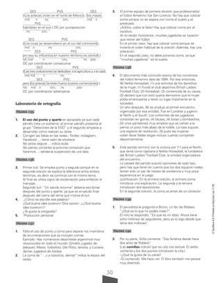 30
©
Santillana
S.A.
Prohibida
su
fotocopia.
Ley
11.723
SES PVS SES
[(Los aztecas vivían en el norte de México); (los mayas
md n nv circ. md n
PVS
habitaban en el sur).] OC por yuxtaposición
nv circ.
SES PVS
[(Los incas se desarrollaron en el sur del continente),
md n nv circ.
SES PVS
por eso su influencia en nuestro territorio es central).]
n/c md n circ, nv pso
OC por coordinación consecutiva
SES PVS
[(Las tres civilizaciones se dedicaban a la agricultura y a la caza),
md md n nv
SES PVS
pero (los aztecas también fueron buenos comerciantes).]
n/c md n circ. nv pso
OC por coordinación adversativa
Laboratorio de ortografía
Página 135
1. El uso del punto y aparte es apropiado ya que cada
párrafo trata un subtema: el primer párrafo presenta al
grupo “Detectives de la ESO” y el segundo empieza a
desarrollar cómo realizan su tarea.
2. Corrigen las faltas en las redes: Twitter, Instagram,
Facebook…: tiene valor de etcétera.
No estoy segura…: indica duda.
No pienso contarles la próxima corrección que
haremos…: señala la suspensión de una idea.
Página 136
3. Primer tuit: Se emplea punto y seguido porque en la
segunda oración se explica la diferencia entre ambos
términos, es decir se continúa con el mismo tema.
Al final se utiliza signo de exclamación para enfatizar el
mensaje.
Segundo tuit: “Un saludo enorme” debería escribirse
después del punto y aparte, ya que es el saludo final
después del cierre del tema que motiva el tuit.
4. ¿Cómo se escribe esa palabra?
¡Qué buena idea tuvieron! Otra opción: ¡¡¡Qué buena
idea tuvieron!!!
¿Te gusta la ortografía?
5. Producción personal.
Página 137
1. Falta el uso de punto y coma para separar los miembros
de enumeraciones que ya incluyen comas.
Ejemplo: Hay numerosos deportistas argentinos muy
reconocidos en todo el mundo: Ginóbili, jugador de
básquet; Messi, futbolista; Del Potro, tenista; y Luciana
Aymar, jugadora de hockey.
2. La coma de “…y a nosotros, alentar” indica la elipsis del
verbo.
3. El primer equipo de primera división que profesionalizó
el fútbol femenino fue San Lorenzo. No hay que colocar
coma porque no se separa con coma el sujeto y el
predicado.
¡Árbitro, cobre la falta! Hay que colocar coma por el
vocativo.
Al no recibir honorarios, muchas jugadoras se tuvieron
que retirar del fútbol.
En el primer caso, hay que colocar coma porque se
invierte el orden habitual de la oración. Además, hay una
aclaración.
En el segundo caso, no debe ponerse coma, ya que
“muchas jugadoras” es el sujeto.
Página 138
4. El documento más conocido acerca de los comienzos
del fútbol femenino data de 1894. Por ese entonces,
(6) Nettie Honeyball, (1) una activista de los derechos
de la mujer, (1) fundó el club deportivo British Ladies’
Football Club; (2) Honeyball, (3) convencida de su causa,
(3) declaró que con esto quería demostrar que la mujer
podía emanciparse y tener un lugar importante en la
sociedad.
Un año después, (6) se produjo el primer encuentro
organizado por esa entidad. Fue en Londres y jugaron
el North y el South. Los uniformes de las jugadoras
consistían en gorras, (4) blusas, (4) botas y bombachos,
(3) unos pantalones muy amplios que se ceñían a la
pierna un poco más abajo de la rodilla. La ropa supuso
una especie de revolución, (5) pues las mujeres
solían llevar faldas largas incluso cuando competían
deportivamente.
5. Este partido terminó con la victoria por 7-1 para el North,
que tenía como capitana a Nettie Honeyball, la fundadora
del British Ladies’ Football Club, la entidad organizadora
del encuentro.
La calidad del partido suscitó opiniones de todo tipo,
pero hay que tener en cuenta que los dos equipos rivales
tenían solo un par de meses de existencia y muy poca
experiencia en el juego.
Justificación: En la primera oración, la primera coma
introduce una explicación. La segunda y la tercera
introducen dos aposiciones.
En la segunda oración, la coma va antes de un conector.
Página 139
1. El periodista le preguntó a Bruno, un fan de Robleis:
“¿Qué es lo que no podés creer?”
.
El niño le respondió: “Es que es mi ídolo. Ahora tiene
ocho millones de seguidores, pero yo lo sigo desde que
tenía dos millones”
.
Página 140
2. Por su parte, Sofía comenta: “Soy fanática desde hace
dos años de Robleis”
.
(Las comillas indican que es una cita textual. El verbo
comenta y los dos puntos introducen la cita.)
–¿Qué te gusta de su canal?
–El contenido. Me hace reír. El libro también me parece
muy divertido.
 