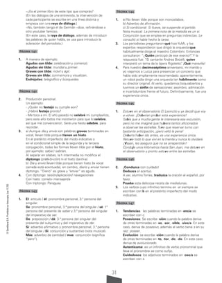 31
©
Santillana
S.A.
Prohibida
su
fotocopia.
Ley
11.723
–¿Es el primer libro de este tipo que comprás?
(En los diálogos de una entrevista, la intervención de
cada participante se escribe en una línea distinta y
empieza con una raya de diálogo.)
–No, también tengo el de Germán –dice, refiriéndose a
otro youtuber famoso.
(En este caso, la raya de diálogo, además de introducir
las palabras de quien habla, se usa para introducir la
aclaración del periodista.)
Página 141
1. A manera de ejemplo:
Agudas con tilde: celebración y comenzó.
Agudas sin tilde: mundial y primer.
Graves con tilde: móvil y ágil.
Graves sin tilde: conmemora y visualizan.
Esdrújulas: telegráfico y búsquedas.
Página 142
2. Producción personal.
Un ejemplo:
- ¿Quién no festejó su cumple aún?
- ¿Habrá festejo pronto?
- Me toca a mí. El año pasado no celebré mi cumpleaños,
pero este año todos me insistieron para que lo celebre,
así que me convencieron. Será una fiesta célebre, para
recordar.
3. a) Aunque día y envía son palabras graves terminadas en
vocal, llevan tilde porque tienen un hiato.
En el pretérito imperfecto del modo indicativo y
en el condicional simple de la segunda y la tercera
conjugación, todas las formas llevan tilde por el hiato,
por ejemplo: sabía / sabrían.
Al separar en sílabas, la h intermedia no modifica el
diptongo (prohi-bi-ción) ni el hiato (ba-hí-a).
b) Día y envío llevan tilde porque tienen hiato (la vocal
cerrada está acentuada), en cambio, diario y enviar tienen
diptongo. “Diario” es grave y “enviar” es aguda.
4. Con diptongo: sesión/aplicación/ navegaciones
Con hiato: corre/o- mensajerí/a
Con triptongo: Paraguay.
Página 143
1. El: artículo / él: pronombre personal, 3.ª persona del
singular.
Se: pronombre personal, 3.ª persona del singular / sé: 1ª
persona del presente de saber y 3.ª persona del singular
del imperativo de ser.
De: preposición / dé: 3.ª persona del singular del
presente del subjuntivo y del imperativo de dar.
Sí: adverbio afirmativo y pronombre personal, 3.ª persona
del singular / Si: conjunción y sustantivo (nota musical).
Más: adverbio de cantidad / mas: conjunción (significa
“pero”).
Página 144
1. a) No llevan tilde porque son monosílabos.
b) Adverbio de afirmación.
c) Si condicional: Si llueve, se suspende el partido.
Nota musical: La primera nota de la melodía es un si.
Conjunción que se emplea en preguntas indirectas: Le
consultó si había hecho la tarea.
3. Los periodistas preguntaron qué hizo YuMi, y los
expertos respondieron que dirigió la orquesta que
habitualmente dirige el maestro Colombini. Entonces
consultaron: “¿Quién participó de ese evento?”
. Y la
respuesta fue: “El cantante Andrea Bocelli, quien
interpretó un tema de la ópera Rigoletto”
. ¡Qué maravilla!
4. Para nuestro decimoséptimo aniversario, mi marido y
yo viajamos a Lucca para presenciar un concierto que
había sido ampliamente recomendado: aparentemente,
un robot podía dirigir una orquesta tan hábilmente como
su director original. Al verlo, quedamos boquiabiertos y
tuvimos un sinfín de sensaciones: asombro, admiración
e incertidumbre frente al futuro. Definitivamente, fue una
experiencia única.
Página 145
1. Estuve en el observatorio El Leoncito y ya decidí que voy
a volver. ¡Deberían probar esta experiencia!
Sabía que a mucha gente le interesaría esa excursión,
pero no me imaginé que hubiera tantos aficionados
a observar las estrellas. Tuve que reservar turno con
bastante anticipación, ¡pero valió la pena!
Debería haber ido antes, es una experiencia única.
Retuve todo lo que viví en la mente y nunca lo olvidaré.
¡Vayan, les aseguro que no se arrepentirán!
Conduje unos kilómetros hasta San Juan, me detuve en
el observatorio y pronto estuve entre las estrellas.
Página 146
2. ¡Conduzca con cuidado!
Deduzca el acertijo.
A ver, alumno Torres, traduzca la oración al español, por
favor.
Pruebe esta deliciosa receta de medialunas.
3. Los verbos cuyo infinitivo termina en -ar siempre se
escriben con b en el pretérito imperfecto del modo
indicativo.
Página 147
1. Tendencias: las palabras terminadas en -encia se
escriben con c.
Posesiones: Se escribe -sión cuando la palabra deriva
de otras terminadas en -so, -sor, -sible, -sivo/a. En este
caso, deriva de posesivo, además el verbo tiene s en su
raíz: poseer.
Evolución: se escribe -ción cuando la palabra deriva
de otras terminadas en -to, -tor, -do, -do. En este caso
deriva de evolucionado.
Autenticarse: es un infinitivo de verbo pronominal que
lleva el pronombre se como sufijo.
Cuidadosos: los adjetivos terminados en -oso/a se
escriben con s.
 