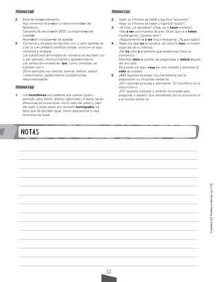 32
©
Santillana
S.A.
Prohibida
su
fotocopia.
Ley
11.723
Página 148
2. Zona de estacionamiento.
Aquí tomamos la presión y hacemos análisis de
laboratorio.
Campaña de vacunación 2020. La importancia de
cuidarse.
Asociación marplatense de ajedrez.
3. Comienzo y empiezo se escriben con z, pero cambian la
z por la c en pretérito perfecto simple, como se ve aquí:
comencé y empecé.
Los sustantivos terminados en -cimiento se escriben con
c, por ejemplo, reconocimiento y agradecimiento.
Los verbos terminados en -izar, como climatizar, se
escriben con z.
Otros ejemplos son avanzar, avancé; realizar, realicé
/ ofrecimiento, padecimiento / problematizar,
descontextualizar.
Página 149
1. Los homófonos son palabras que suenan igual o
parecido, pero tienen distinto significado. A veces tienen
diferencias en la escritura, como calló (de callar) y cayó
(de caer), y otras veces son también homógrafos, es
decir que se escriben igual, como raya (animal) y raya
(sinónimo de línea).
Página 150
2. Halló: su infinitivo es hallar y significa “encontrar”
.
Haya: su infinitivo es haber y significa “existir”
.
3. –Al final, ¿te decidiste? ¿Qué vas a hacer mañana?
–Voy a ver una muestra de arte. Dicen que va a haber
mucha gente. ¿Querés venir?
–Seguramente va a ser muy interesante. ¡Te acompaño!
4. Todos los días izo la bandera, tal como lo hizo mi madre
aquel día de su infancia.
¿No ha visto a la persona que estaba aquí hace un
momento?
Mientras abría la puerta, se preguntaba si habría alguien
del otro lado.
Para pasar por aquí, vaya por ese costado y atraviese la
valla de madera.
5. ¡Ah!: expresa sorpresa. Sus homófonos son la
preposición a y el auxiliar verbal ha.
¡Oh!: expresa sorpresa y admiración. Su homófono es la
conjunción o.
¡Eh!: expresa sorpresa y también se emplea para
preguntar o advertir. Sus homófonos son la conjunción e
y el auxiliar verbal he.
Notas
 