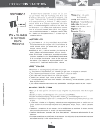 7
©
Santillana
S.A.
Prohibida
su
fotocopia.
Ley
11.723
RECORRIDOS DE LECTURA
El sultán Shariar cada noche se casará con una joven
a la que mandará matar a la mañana siguiente. Y así suce-
de hasta que Sherezada, la joven bella e inteligente, urde
un plan. Cada noche narra un cuento que deja inconcluso
en su punto culminante, al amanecer. El sultán, que desea
conocer el final de la narración, le perdona la vida un día
más, y así Sherezada engancha cada noche ese relato con
otro durante mil y una noches. Este relato marco contiene
otros de la tradición medieval árabe, persa, china, egipcia.
Entre los más famosos están “Alí Babá y los cuarenta ladro-
nes”
, “Aladino y la lámpara maravillosa” y los siete viajes de
“Simbad, el Marino”
.
ANTES DE LEER
• ¿Oyeron hablar de Las mil y una noches? Busquen infor-
mación en internet para compartir con sus compañeros: de
dónde proviene el libro, qué relatos reúne, por qué es un
libro tan “famoso”
, etcétera.
• Observen la tapa. ¿Quién es la mujer? ¿Y el hombre de
atrás? ¿Para qué la muchacha necesita mil y una noches?
• Lean la contratapa. ¿Cuáles de los personajes nombrados
conocen? Armen entre todos alguna de esas historias a par-
tir de lo que cada uno recuerde. ¿Saben de qué origen son
los relatos? ¿Qué palabras de la contratapa remiten a ese
mundo cultural? ¿Qué quiere decir que sean “clásicos”?
LEER Y ANALIZAR
• Respondan un ping-pong de preguntas sobre los cuentos:
1. ¿Cómo cambia la vida de Alí Babá para siempre? ¿De qué forma es castigado su hermano?
2. ¿Por qué Aladino se revela de una cierta “ingenuidad” a lo largo del relato?
3. ¿Por qué el pobre pescador resulta más astuto que el genio?
4. ¿Para qué le cuenta sus viajes Simbad, el Marino, a Simbad, el Cargador?
5. ¿Cómo engaña en el primer relato Harún al-Rashid a Abu Hassán? ¿Cómo le devuelve la“jugada” Abu
en el segundo cuento?
6. ¿Por qué las malolientes babuchas son las “responsables” de castigar la avaricia de Abu Kássem?
ESCRIBIR DESPUÉS DE LEER
• Elijan una de estas opciones para escribir. Luego compartan sus producciones. Traten de no repetir
temas.
1. Escribir una crónica periodística policial con sucesos en casa de Alí Babá.
2. Escribir una nota de opinión que lleve por título: “
Aladino: ¿un personaje sagaz o un iluso?”
.
3. Reescribir “El pescador y el genio” con un narrador dentro de la historia, en primera persona, que sea
el genio.
4. ¿Qué habría sucedido si el Cargador y el Marino hubieran emprendido juntos un octavo viaje? En
grupo, escriban un diario de viaje incluyendo textos, fotografías, dibujos, mapas y todo lo que se les
ocurra.
5. Reescribir “Otra aventura de Abu Hassán” con un narrador fuera de la historia, en tercera persona,
pero focalizado internamente en el califa o en la princesa Sobeida.
6. Preparen una campaña publicitaria que ayude a Abu Kássem a deshacerse definitivamente de sus
babuchas.
7
. Dunyasad, ya anciana, es entrevistada por la televisión para dar cuenta de la historia de su hermana.
Escribir ese reportaje y hacer el video del programa.
Título: Una y mil noches
de Sherezada
Autor: Ana María Shua
Ilustrador: Fernando Falcone
Colección: Serie Azul
ISBN: 978-950-46-4381-4
Páginas: 256
Formato: Rústica
RECORRIDO 1
Del
Una y mil noches
de Sherezada,
de Ana
María Shua
EL MITO
1
 