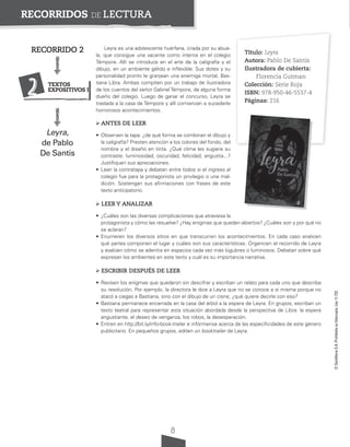 8
©
Santillana
S.A.
Prohibida
su
fotocopia.
Ley
11.723
RECORRIDOS DE LECTURA
Leyra es una adolescente huérfana, criada por su abue-
la, que consigue una vacante como interna en el colegio
Témpore. Allí se introduce en el arte de la caligrafía y el
dibujo, en un ambiente gélido e inflexible. Sus dotes y su
personalidad pronto le granjean una enemiga mortal, Bas-
tiana Libra. Ambas compiten por un trabajo de ilustradora
de los cuentos del señor Gabriel Témpore, de alguna forma
dueño del colegio. Luego de ganar el concurso, Leyra se
traslada a la casa de Témpore y allí comienzan a sucederle
horrorosos acontecimientos.
ANTES DE LEER
• Observen la tapa: ¿de qué forma se combinan el dibujo y
la caligrafía? Presten atención a los colores del fondo, del
nombre y el diseño en tinta. ¿Qué clima les sugiere su
contraste: luminosidad, oscuridad, felicidad, angustia...?
Justifiquen sus apreciaciones.
• Lean la contratapa y debatan entre todos si el ingreso al
colegio fue para la protagonista un privilegio o una mal-
dición. Sostengan sus afirmaciones con frases de este
texto anticipatorio.
LEER Y ANALIZAR
• ¿Cuáles son las diversas complicaciones que atraviesa la
protagonista y cómo las resuelve? ¿Hay enigmas que quedan abiertos? ¿Cuáles son y por qué no
se aclaran?
• Enumeren los diversos sitios en que transcurren los acontecimientos. En cada caso analicen
qué partes componen el lugar y cuáles son sus características. Organicen el recorrido de Leyra
y evalúen cómo se adentra en espacios cada vez más lúgubres o luminosos. Debatan sobre qué
expresan los ambientes en este texto y cuál es su importancia narrativa.
ESCRIBIR DESPUÉS DE LEER
• Revisen los enigmas que quedaron sin descifrar y escriban un relato para cada uno que describa
su resolución. Por ejemplo, la directora le dice a Leyra que no se conoce a sí misma porque no
atacó a ciegas a Bastiana, sino con el dibujo de un cisne; ¿qué quiere decirle con eso?
• Bastiana permanece encerrada en la casa del árbol a la espera de Leyra. En grupos, escriban un
texto teatral para representar esta situación abordada desde la perspectiva de Libra: la espera
angustiante, el deseo de venganza, los robos, la desesperación.
• Entren en http://bit.ly/info-book-trailer e infórmense acerca de las especificidades de este género
publicitario. En pequeños grupos, editen un booktrailer de Leyra.
Título: Leyra
Autora: Pablo De Santis
Ilustradora de cubierta:
Florencia Gutman
Colección: Serie Roja
ISBN: 978-950-46-5537-4
Páginas: 216
RECORRIDO 2
Leyra,
de Pablo
De Santis
2 TEXTOS
EXPOSITIVOS I
 