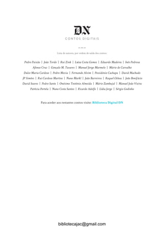 — • —
Lista de autores, por ordem de saída dos contos:
Pedro Paixão | João Tordo | Rui Zink | Luísa Costa Gomes | Eduardo Madeira | Inês Pedrosa
Afonso Cruz | Gonçalo M. Tavares | Manuel Jorge Marmelo | Mário de Carvalho
Dulce Maria Cardoso | Pedro Mexia | Fernando Alvim | Possidónio Cachapa | David Machado
JP Simões | Rui Cardoso Martins | Nuno Markl | João Barreiros | Raquel Ochoa | João Bonifácio
David Soares | Pedro Santo | Onésimo Teotónio Almeida | Mário Zambujal | Manuel João Vieira
Patrícia Portela | Nuno Costa Santos | Ricardo Adolfo | Lídia Jorge | Sérgio Godinho
Para aceder aos restantes contos visite: Biblioteca Digital DN
bibliotecajac@gmail.com
 
