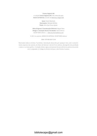 Contos Digitais DN
A coleção Contos Digitais DN é-lhe oferecida pelo
Diário de Notícias, através da Biblioteca Digital DN.
Autor: David Machado
Ilustrações: Mafalda Milhões
Título: Acho Que Posso Ajudar
Ideia Original e Coordenação Editorial: Miguel Neto
Design e conceção técnica de ebooks: Dania Afonso
ESCRIT’ORIO editora | www.escritorioeditora.com
© 2012 os autores, DIÁRIO DE NOTÍCIAS, ESCRIT’ORIO editora
ISBN: 978-989-8507-20-4
Reservados todos os direitos. É proibida a reprodução desta obra por qualquer meio, sem o consenti-
mento expresso dos autores, do Diário de Notícias e da Escrit’orio editora, abrangendo esta proibição
o texto e o arranjo gráfico. A violação destas regras será passível de procedimento judicial, de acordo
com o estipulado no Código do Direito de Autor e dos Direitos Conexos.
bibliotecajac@gmail.com
 