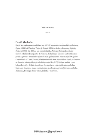sobre o autor
— • —
David Machado
David Machado nasceu em Lisboa, em 1978. É autor dos romances Deixem Falar as
Pedras (2011) e O Fabuloso Teatro do Gigante (2006), e do livro de contos Histórias
Possíveis (2008). Em 2005, o seu conto infantil A Noite dos Animais Inventados
recebeu o Prémio Branquinho da Fonseca, da Fundação Calouste Gulbenkian e do
jornal Expresso, e desde então publicou mais quatro contos para crianças: Os Quatro
Comandantes da Cama Voadora, Um Homem Verde Num Buraco Muito Fundo, O Tubarão
na Banheira (distinguido com o Prémio Autor SPA/RTP 2010 de Melhor Livro
InfantoJuvenil) e A Mala Assombrada. Os seus livros estão publicados em Itália e
Marrocos. Os contos foram publicados em antologias e revistas literárias em Itália,
Alemanha, Noruega, Reino Unido, Islândia e Marrocos.
bibliotecajac@gmail.com
 