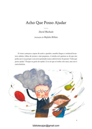 6
Acho Que Posso Ajudar
— • —
David Machado
ilustrações de Mafalda Milhões
O vento começou a soprar de noite e quando a manhã chegou o vendaval levan-
tava cabelos, folhas de jornais e cães pequenos. A minha avó queixou-se de que não
podia sair à rua porque o seu novo penteado nunca sobreviveria. Eu pensei: “Acho que
posso ajudar.” Porque eu gosto de ajudar. E eu sei que só tenho oito anos, mas isso é
outra história.
bibliotecajac@gmail.com
 