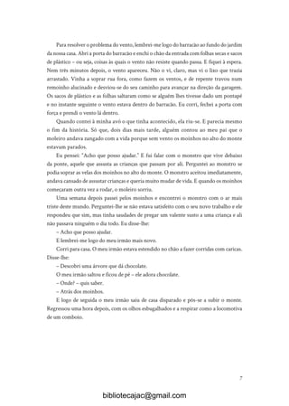 7
Para resolver o problema do vento, lembrei-me logo do barracão ao fundo do jardim
da nossa casa. Abri a porta do barracão e enchi o chão da entrada com folhas secas e sacos
de plástico – ou seja, coisas às quais o vento não resiste quando passa. E fiquei à espera.
Nem três minutos depois, o vento apareceu. Não o vi, claro, mas vi o lixo que trazia
arrastado. Vinha a soprar rua fora, como fazem os ventos, e de repente travou num
remoinho alucinado e desviou-se do seu caminho para avançar na direção da garagem.
Os sacos de plástico e as folhas saltaram como se alguém lhes tivesse dado um pontapé
e no instante seguinte o vento estava dentro do barracão. Eu corri, fechei a porta com
força e prendi o vento lá dentro.
Quando contei à minha avó o que tinha acontecido, ela riu-se. E parecia mesmo
o fim da história. Só que, dois dias mais tarde, alguém contou ao meu pai que o
moleiro andava zangado com a vida porque sem vento os moinhos no alto do monte
estavam parados.
Eu pensei: “Acho que posso ajudar.” E fui falar com o monstro que vive debaixo
da ponte, aquele que assusta as crianças que passam por ali. Perguntei ao monstro se
podia soprar as velas dos moinhos no alto do monte. O monstro aceitou imediatamente,
andava cansado de assustar crianças e queria muito mudar de vida. E quando os moinhos
começaram outra vez a rodar, o moleiro sorriu.
Uma semana depois passei pelos moinhos e encontrei o monstro com o ar mais
triste deste mundo. Perguntei-lhe se não estava satisfeito com o seu novo trabalho e ele
respondeu que sim, mas tinha saudades de pregar um valente susto a uma criança e ali
não passava ninguém o dia todo. Eu disse-lhe:
– Acho que posso ajudar.
E lembrei-me logo do meu irmão mais novo.
Corri para casa. O meu irmão estava estendido no chão a fazer corridas com caricas.
Disse-lhe:
– Descobri uma árvore que dá chocolate.
O meu irmão saltou e ficou de pé – ele adora chocolate.
– Onde? – quis saber.
– Atrás dos moinhos.
E logo de seguida o meu irmão saiu de casa disparado e pôs-se a subir o monte.
Regressou uma hora depois, com os olhos esbugalhados e a respirar como a locomotiva
de um comboio.
bibliotecajac@gmail.com
 