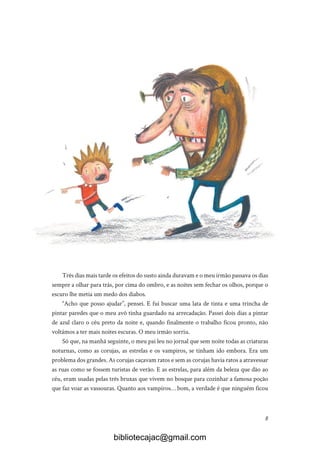 8
Três dias mais tarde os efeitos do susto ainda duravam e o meu irmão passava os dias
sempre a olhar para trás, por cima do ombro, e as noites sem fechar os olhos, porque o
escuro lhe metia um medo dos diabos.
“Acho que posso ajudar”, pensei. E fui buscar uma lata de tinta e uma trincha de
pintar paredes que o meu avô tinha guardado na arrecadação. Passei dois dias a pintar
de azul claro o céu preto da noite e, quando finalmente o trabalho ficou pronto, não
voltámos a ter mais noites escuras. O meu irmão sorriu.
Só que, na manhã seguinte, o meu pai leu no jornal que sem noite todas as criaturas
noturnas, como as corujas, as estrelas e os vampiros, se tinham ido embora. Era um
problema dos grandes. As corujas caçavam ratos e sem as corujas havia ratos a atravessar
as ruas como se fossem turistas de verão. E as estrelas, para além da beleza que dão ao
céu, eram usadas pelas três bruxas que vivem no bosque para cozinhar a famosa poção
que faz voar as vassouras. Quanto aos vampiros… bom, a verdade é que ninguém ficou
bibliotecajac@gmail.com
 
