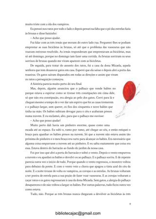 9
muito triste com a ida dos vampiros.
Eu pensei nos ratos por todo o lado e depois pensei na falta que o pó das estrelas fazia
às bruxas e disse baixinho:
– Acho que posso ajudar.
Fui falar com as três irmãs que moram do outro lado rua. Perguntei-lhes se podiam
emprestar as suas bicicletas às bruxas, só até que o problema das vassouras que não
voavam estivesse resolvido. As irmãs responderam que emprestavam as bicicletas, mas
só até domingo, porque no domingo iam fazer uma corrida. As bruxas sorriram os seus
sorrisos de bruxas quando me viram aparecer com as bicicletas.
De seguida, para tratar do assunto dos ratos, fui a casa da dona Micaela, aquela
senhora que tem dezanove gatos em casa. Esperei que ela saísse e depois abri a porta das
traseiras. Os gatos saíram disparados em todas as direções e assim que viram
os ratos a perseguição começou.
A história parecia muito perto do seu final.
Mas, depois, alguém anunciou que o palhaço que vende balões no
parque estava a espirrar como se tivesse três constipações em cima dele,
só que não era constipação, era alergia ao pelo dos gatos. Corri para lá e
cheguei mesmo a tempo de o ver dar um espirro que fez as casas tremerem
e o palhaço largar, sem querer, os fios dos cinquenta e nove balões que
tinha na mão. Os balões subiram devagar para o céu e acabaram presos
numa nuvem. E eu exclamei, alto, para que o palhaço me ouvisse:
– Acho que posso ajudar!
Muito perto dali havia um pinheiro enorme, quase como uma
escada até ao espaço. Eu subi-o, ramo por ramo, até chegar ao céu, e então estiquei o
braço para apanhar os balões presos na nuvem. Só que a nuvem não estava assim tão
próxima do pinheiro e o meu braço era curto para alcançar os balões. Era necessário que
alguma coisa empurrasse a nuvem até ao pinheiro. E eu sabia exatamente que coisa era
essa. Estava dentro do barracão ao fundo do jardim da nossa casa.
Foi por isso que abri a porta do barracão e soltei o vento. Depois o vento empurrou
a nuvem e eu apanhei os balões e devolvi-os ao palhaço. E o palhaço sorriu. E de repente
parecia outra vez o início de tudo. Porque quando o vento regressou, o monstro voltou
para debaixo da ponte. E com o vento veio a chuva que apagou a tinta azul do céu da
noite. E a noite trouxe de volta os vampiros, as corujas e as estrelas. As bruxas voltaram
a ter poeira de estrela para a sua poção de fazer voar vassouras. E as corujas voltaram a
caçar ratos e os gatos regressaram à casa da dona Micaela. Sem gatos, a alergia do palhaço
desapareceu e ele não voltou a largar os balões. Por outras palavras, tudo ficou outra vez
como estava.
Tudo, não. Porque as três bruxas nunca chegaram a devolver as bicicletas às três
bibliotecajac@gmail.com
 