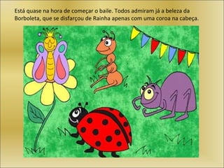 Está quase na hora de começar o baile. Todos admiram já a beleza da
Borboleta, que se disfarçou de Rainha apenas com uma coroa na cabeça.
 