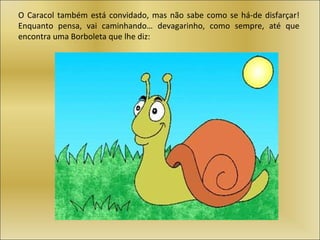 O Caracol também está convidado, mas não sabe como se há-de disfarçar!
Enquanto pensa, vai caminhando… devagarinho, como sempre, até que
encontra uma Borboleta que lhe diz:
 