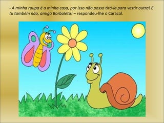 - A minha roupa é a minha casa, por isso não posso tirá-la para vestir outra! E
tu também não, amiga Borboleta! – respondeu-lhe o Caracol.
 