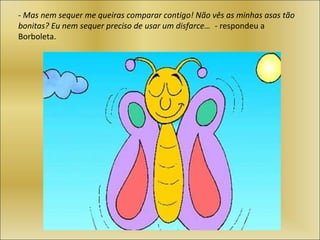 - Mas nem sequer me queiras comparar contigo! Não vês as minhas asas tão
bonitas? Eu nem sequer preciso de usar um disfarce… - respondeu a
Borboleta.
 