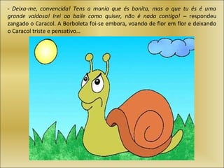 - Deixa-me, convencida! Tens a mania que és bonita, mas o que tu és é uma
grande vaidosa! Irei ao baile como quiser, não é nada contigo! – respondeu
zangado o Caracol. A Borboleta foi-se embora, voando de flor em flor e deixando
o Caracol triste e pensativo…
 