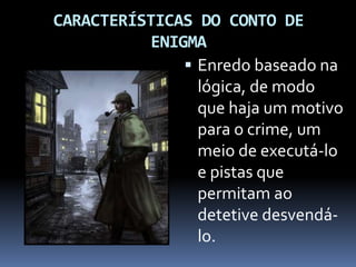 CARACTERÍSTICAS DO CONTO DE
ENIGMA
 Enredo baseado na
lógica, de modo
que haja um motivo
para o crime, um
meio de executá-lo
e pistas que
permitam ao
detetive desvendá-
lo.
 
