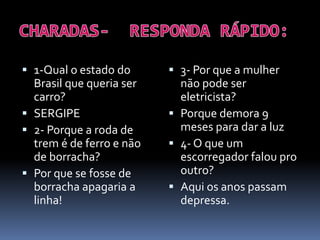  1-Qual o estado do
Brasil que queria ser
carro?
 SERGIPE
 2- Porque a roda de
trem é de ferro e não
de borracha?
 Por que se fosse de
borracha apagaria a
linha!
 3- Por que a mulher
não pode ser
eletricista?
 Porque demora 9
meses para dar a luz
 4- O que um
escorregador falou pro
outro?
 Aqui os anos passam
depressa.
 