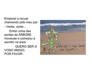 Empecei a recuar
chamando polo meu pai:
- Vente, vente…
    Entón unha das
ponlas da ÁRBORE
moveuse e comezou a
escribir na area:
         QUERO SER O
VOSO AMIGO,
POR FAVOR .
 