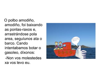 O polbo amodiño,
amodiño, foi baixando
as ponlas-raxos e,
arrastrándose pola
area, seguíunos ata o
barco. Cando
intentabamos botar o
gasoleo, díxonos:
 -Non vos molestedes
xa vos levo eu.
 