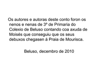 Os autores e autoras deste conto foron os
nenos e nenas de 3º de Primaria do
Colexio de Beluso contando coa axuda de
Moisés que conseguiu que os seus
debuxos chegasen á Praia de Mourisca.

        Beluso, decembro de 2010
 