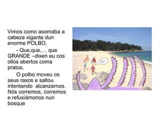 Vimos como asomaba a
cabeza xigante dun
enorme POLBO.
    - Que,que,… que
GRANDE –dixen eu cos
ollos abertos coma
pratos.
    O polbo moveu os
seus raxos e saltou
intentando alcanzarnos.
Nós corremos, corremos
e refuxiámonos nun
bosque
 