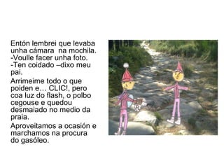 Entón lembrei que levaba
unha cámara na mochila.
-Voulle facer unha foto.
-Ten coidado –dixo meu
pai.
Arrimeime todo o que
poiden e… CLIC!, pero
coa luz do flash, o polbo
cegouse e quedou
desmaiado no medio da
praia.
Aproveitamos a ocasión e
marchamos na procura
do gasóleo.
 