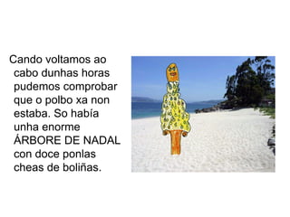 Cando voltamos ao
 cabo dunhas horas
 pudemos comprobar
 que o polbo xa non
 estaba. So había
 unha enorme
 ÁRBORE DE NADAL
 con doce ponlas
 cheas de boliñas.
 