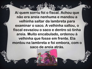 Aí quem sorriu foi o fiscal. Achou que
não era areia nenhuma e mandou a
velhinha saltar da lambreta para
examinar o saco. A velhinha saltou, o
fiscal esvaziou o saco e dentro só tinha
areia. Muito encabulado, ordenou à
velhinha que fosse em frente. Ela
montou na lambreta e foi embora, com o
saco de areia atrás.
 